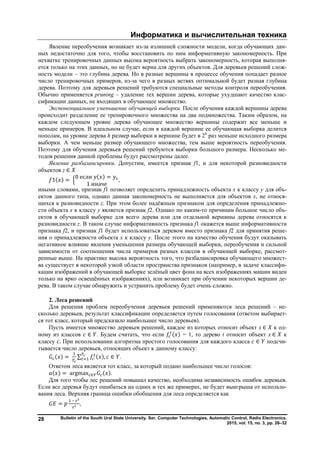 Информатика и вычислительная техника
Bulletin of the South Ural State University. Ser. Computer Technologies, Automatic Control, Radio Electronics.
2015, vol. 15, no. 3, pp. 26–32
28
Явление переобучения возникает из-за излишней сложности модели, когда обучающих дан-
ных недостаточно для того, чтобы восстановить по ним информативную закономерность. При
нехватке тренировочных данных высока вероятность выбрать закономерность, которая выполня-
ется только на этих данных, но не будет верна для других объектов. Для деревьев решений слож-
ность модели – это глубина дерева. Но в разные вершины в процессе обучения попадает разное
число тренировочных примеров, из-за чего в разных ветвях оптимальной будет разная глубина
дерева. Поэтому для деревьев решений требуются специальные методы контроля переобучения.
Обычно применяется pruning – удаление тех вершин дерева, которые ухудшают качество клас-
сификации данных, не входящих в обучающее множество.
Экспоненциальное уменьшение обучающей выборки. После обучения каждой вершины дерева
происходит разделение ее тренировочного множества на два подмножества. Таким образом, на
каждом следующем уровне дерева обучающее множество вершины содержит все меньше и
меньше примеров. В идеальном случае, если в каждой вершине ее обучающая выборка делится
пополам, на уровне дерева h размер выборки в вершине будет в 2h
раз меньше исходного размера
выборки. А чем меньше размер обучающего множества, тем выше вероятность переобучения.
Поэтому для обучения деревьев решений требуются выборки большого размера. Несколько ме-
тодов решения данной проблемы будут рассмотрены далее.
Явление разбалансировки. Допустим, имеется признак f1, и для некоторой разновидности
объектов z ∈
1( ) =
0 если ( ) =
1 иначе
,
иными словами, признак f1 позволяет определить принадлежность объекта x к классу y для объ-
ектов данного типа, однако данная закономерность не выполняется для объектов x, не относя-
щихся к разновидности z. При этом более надёжным признаком для определения принадлежно-
сти объекта x к классу y является признак f2. Однако по каким-то причинам большое число объ-
ектов в обучающей выборке для всего дерева или для отдельной вершины дерева относятся к
разновидности z. В таком случае информативность признака f1 окажется выше информативности
признака f2, и признак f1 будет использоваться деревом вместо признака f2 для принятия реше-
ния о принадлежности объекта x к классу y. После этого на качество обучения будут оказывать
негативное влияние явления уменьшения размера обучающей выборки, переобучения и сильной
зависимости от соотношения числа примеров разных классов в обучающей выборке, рассмот-
ренные выше. На практике высока вероятность того, что разбалансировка обучающего множест-
ва существует в некоторой узкой области пространства признаков (например, в задаче классифи-
кации изображений в обучающей выборке зелёный цвет фона на всех изображениях машин виден
только на ярко освещённых изображениях), или возникает при обучении некоторых вершин де-
рева. В таком случае обнаружить и устранить проблему будет очень сложно.
2. Леса решений
Для решения проблем переобучения деревьев решений применяются леса решений – не-
сколько деревьев, результат классификации определяется путем голосования (ответом выбирает-
ся тот класс, который предсказало наибольшее число деревьев).
Пусть имеется множество деревьев решений, каждое из которых относит объект x ∈ к од-
ному из классов ∈ . Будем считать, что если ( ) = 1, то дерево t относит объект x ∈ к
классу . При использовании алгоритма простого голосования для каждого класса ∈ подсчи-
тывается число деревьев, относящих объект к данному классу:
( ) = ∑ ( ), ∈ .
Ответом леса является тот класс, за который подано наибольшее число голосов:
( ) = argmax ∈ ( ).
Для того чтобы лес решений повышал качество, необходима независимость ошибок деревьев.
Если все деревья будут ошибаться на одних и тех же примерах, не будет выигрыша от использо-
вания леса. Верхняя граница ошибки обобщения для леса определяется как
=
–
,
Copyright ОАО «ЦКБ «БИБКОМ» & ООО «Aгентство Kнига-Cервис»
 