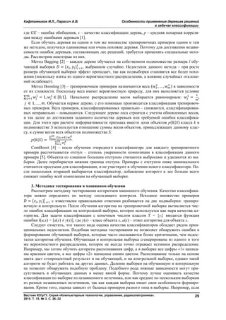 Кафтанников И.Л., Парасич А.В. Особенности применения деревьев решений
в задачах классификации
Вестник ЮУрГУ. Серия «Компьютерные технологии, управление, радиоэлектроника».
2015. Т. 15, № 3. С. 26–32
29
где GE – ошибка обобщения, s – качество классификации дерева, p – средняя попарная корреля-
ция между ошибками деревьев [1].
Если обучать деревья на одном и том же множестве тренировочных примеров одним и тем
же методом, получатся одинаковые или очень похожие деревья. Поэтому для достижения незави-
симости ошибок деревьев, составляющих лес решений, требуется применять специальные мето-
ды. Рассмотрим некоторые из них.
Метод Bagging [2] – каждое дерево обучается на собственном подмножестве размера l обу-
чающей выборки = { , } , выбранном случайно. Недостаток данного метода – при росте
размера обучающей выборки эффект пропадает, так как подвыборки становятся все более похо-
жими (поскольку взяты из одного вероятностного распределения, а влияние случайных отклоне-
ний ослабевает).
Метод Boosting [3] – тренировочным примерам назначаются веса ( , … , ) в зависимости
от их сложности. Поскольку веса имеют вероятностную природу, для них выполняется условие
∑ = 1, ∈ [0,1]. Начальное распределение весов выбирается равномерным: = ,
∈ 1, … , . Обучается первое дерево, с его помощью производится классификация тренировоч-
ных примеров. Веса примеров, классифицированных правильно – снижаются, классифицирован-
ных неправильно – повышаются. Следующее дерево леса строится с учетом обновленных весов,
и так далее до достижения заданного количества деревьев или требуемой ошибки классифика-
ции. Для этого при расчете информативности признака вместо доли объектов p( | ) класса k в
подмножестве S используется отношение суммы весов объектов, принадлежащих данному клас-
су, к сумме весов всех объектов подмножества S:
p( | ) =
∑ [ ]·| |
∑
| | .
ComBoost [4] – после обучения очередного классификатора для каждого тренировочного
примера рассчитывается отступ – степень уверенности композиции в классификации данного
примера [5]. Объекты со слишком большим отступом считаются выбросами и удаляются из вы-
борки. Далее перебирается нижняя граница отступа. Примеры c отступом ниже минимального
считаются простыми для классификации, и не участвуют в обучении нового классификатора. По-
сле нескольких итераций выбирается классификатор, добавление которого в лес больше всего
снижает ошибку всей композиции на обучающей выборке.
3. Методика тестирования в машинном обучении
Рассмотрим методику тестирования алгоритмов машинного обучения. Качество классифика-
тора можно определить по методу скользящего контроля. Исходное множество примеров
= { , } с известными правильными ответами разбивается на две подвыборки: трениро-
вочную и контрольную. После обучения алгоритма на тренировочной выборке вычисляется чис-
ло ошибок классификации на контрольной выборке, которое используется как мера качества ал-
горитма. Для задачи классификации с конечным числом классов Y = {yi} вводится функция
ошибки I(a,x) = [a(x) ≠ y(x)], где y(x) – класс объекта x, a(x) – ответ алгоритма для объекта x.
Следует отметить, что такого вида оценка качества классификаторов обладает рядом прин-
ципиальных недостатков. Подобная методика тестирования не позволяет обнаружить ошибки в
формировании обучающей выборки, которые часто оказываются более критичными, чем недос-
татки алгоритма обучения. Обучающая и контрольная выборка сгенерированы из одного и того
же вероятностного распределения, которое не всегда точно отражает истинное распределение.
Например, мы хотим обучить алгоритм распознавания цифр, а в выборке все цифры «1» написа-
ны красным цветом, а все цифры «2» написаны синим цветом. Распознавание только на основе
цвета даст стопроцентный результат и на обучающей, и на контрольной выборке, однако такой
алгоритм не будет работать на других данных. Деление выборки на обучающую и контрольную
не позволит обнаружить подобную проблему. Подобного рода ложные зависимости могут при-
сутствовать в обучающих данных в менее явной форме. Поэтому лучше оценивать качество
классификации по выборке из независимого источника, или как среднее по нескольким выборкам
из разных независимых источников, так как каждая выборка имеет свои особенности формиро-
вания. Кроме того, оценка зависит от баланса примеров разного типа в выборке. Например, если
Copyright ОАО «ЦКБ «БИБКОМ» & ООО «Aгентство Kнига-Cервис»
 
