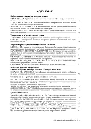 © Издательский центр ЮУрГУ, 2015
СОДЕРЖАНИЕ
Информатика и вычислительная техника
КИРСАНОВА А.А. Проблематика использования текстовых DSL в информационных сис-
темах ................................................................................................................................................ 5
ГУДКОВ В.Ю., КЛЮЕВ Д.А. Скелетизация бинарных изображений и выделение особых
точек для распознавания отпечатков пальцев ............................................................................. 11
МИЩЕНКО Е.Ю., СОКОЛОВ А.Н. Количественный анализ процедуры обезличивания
персональных данных. Метод введения идентификаторов ........................................................ 18
КАФТАННИКОВ И.Л., ПАРАСИЧ А.В. Особенности применения деревьев решений в за-
дачах классификации ..................................................................................................................... 26
Управление в технических системах
АБДУЛЛИН В.В. Модельно-упреждающее управление тепловым режимом здания ............. 33
САИД Дж.А. Моделирование процессов бифуркации режимов стабилизатора тока свето-
излучающих диодов ....................................................................................................................... 40
Инфокоммуникационные технологии и системы
ВДОВИНА Н.В. Механизм противодействия биопленкообразованию микроорганизмов
при использовании микроволнового излучения природного происхождения ......................... 50
КАРМАНОВ Ю.Т., НИКОЛАЕВ А.Н., ПОВАЛЯЕВ С.В. Применение отечественной эле-
ментной базы в широкодиапазонных цифровых устройствах обработки и формирования
радиосигналов ................................................................................................................................. 57
СИМОНОВ Е.Н., ИВАНЕЕВ Д.В. Обработка сигналов в радионавигации как обратная не-
корректная задача с применением методов регуляризации ....................................................... 66
ВОРОБЬЕВ М.С., КУДРИН Л.П., САЛИХОВ Р.Р., ХАШИМОВ А.Б. Конструкция антен-
ной системы с рефлектором сложной формы .............................................................................. 75
САМБУРОВ Н.В. Многочастотный способ измерения потерь в обтекателях ......................... 83
Приборостроение, метрология
и информационно-измерительные приборы и системы
НЕКРАСОВ С.Г., ХАЖИЕВ Р.А. Идентификация состава жидких сред в проточной камере
на основе резонансных измерений ............................................................................................... 95
Управление в социально-экономических системах
КОСТРОВ А.В., ГОЛОВИНА Е.А. Метод формирования вектора приоритетов для направлений
развития персонала машиностроительного предприятия .......................................................................... 105
ОВСЯНИЦКАЯ Л.Ю., ЮРАСОВА Е.В. Мехатроника и робототехника как инновационное звено
в развитии инженерного и медицинского образования ............................................................................. 115
ТРЕНИН Н.А., ПАНФЕРОВ С.В. Основные закономерности информатизации образования .............. 124
ЛОГИНОВСКИЙ О.В., ГЕЛЬРУД Я.Д. Информационно-аналитическая система управления проекта-
ми на базе использования комплекса математических моделей функционирования стейкхолдеров ....... 133
Краткие сообщения
ТАМБОВЦЕВ В.И., ШЕВЯКОВ И.А., ЛИТВИНОВ А.А. Радиопрозрачность ионизованной
оболочки, образующейся вокруг гиперзвукового объекта в мезосфере ................................... 142
АНИКИН А.С., БАЛДЕНКОВ А.А., КОДКИН В.Л. Экспериментальная идентификация
структуры и параметров автоматических регуляторов систем отопления ............................... 147
KHASHIMOV A.B. Estimation of Mutual Coupling in Finite Array of Dipoles ............................ 153
КОДКИН В.Л., АНИКИН А.С., БАЛДЕНКОВ А.А., КАЧАЛИН А.Ю. Коррекция процессов
регулирования в системах теплоснабжения параметрами регулятора ECL Comfort 200 .......... 157
ДАРОВСКИХ С.Н., ГОЛОВЕНКО А.О., НИКИТИН Н.С. Обработка дискретных состав-
ных частотно-модулированных сигналов посредством нейросетевого анализа ...................... 163
Copyright ОАО «ЦКБ «БИБКОМ» & ООО «Aгентство Kнига-Cервис»
 
