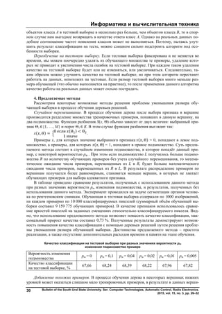 Информатика и вычислительная техника
Bulletin of the South Ural State University. Ser. Computer Technologies, Automatic Control, Radio Electronics.
2015, vol. 15, no. 3, pp. 26–32
30
объектов класса A в тестовой выборке в несколько раз больше, чем объектов класса B, то в спор-
ном случае нам выгоднее возвращать в качестве ответа класс A. Однако на реальных данных по-
добное соотношение частот появления классов может не выполняться. Поэтому, пытаясь улуч-
шить результат классификации на тесте, можно слишком сильно подстроить алгоритм под осо-
бенности выборки.
Переобучение на тестовую выборку. Если тестовая выборка фиксирована и не меняется во
времени, мы можем поочередно удалять из обучающего множества те примеры, удаление кото-
рых не приводит к увеличению числа ошибок на тестовой выборке. При каждом таком удалении
качество на тестовой выборке будет или не изменяться, или увеличиваться. Следовательно, та-
ким образом можно улучшить качество на тестовой выборке, но при этом алгоритм перестанет
работать на данных, непохожих на тестовые. Если размер тестовой выборки много меньше раз-
мера обучающей (что обычно выполняется на практике), то после применения данного алгоритма
качество работы на реальных данных может сильно пострадать.
4. Предлагаемые методы
Рассмотрим некоторые возможные методы решения проблемы уменьшения размера обу-
чающей выборки в процессе обучения деревьев решений.
Случайное перемешивание. В процессе обучения дерева после выбора признака в вершине
производится разделение множества тренировочных примеров, попавших в данную вершину, на
два подмножества. Функция разбиения S(x, Θ) обычно зависит от двух величин: выбранный при-
знак Θ1 ∈{1, …, M} и порог Θ1 ∈ R. В этом случае функция разбиения выглядит так:
( , ) =
0 если (Θ ) < Θ
1 иначе
.
Примеры х, для которых значение выбранного признака ( , Θ) = 0, попадают в левое под-
множество, а примеры, для которых ( , Θ) = 1, попадают в правое подмножество. Суть предла-
гаемого метода состоит в случайном изменении подмножества, в которое попадёт данный при-
мер, с некоторой вероятностью pm . При этом если подмножество L получилось больше подмно-
жества R по количеству обучающих примеров без учета случайного перемешивания, то матема-
тическое ожидание числа примеров, перемещенных из L в R, будет больше математического
ожидания числа примеров, перемещенных из R в L. В результате распределение примеров по
вершинам получается более равномерным, становится меньше вершин, в которых не хватает
обучающих примеров для выбора адекватного признака.
В таблице приведено сравнение результатов, полученных с использованием данного метода
при разных значениях вероятности pm изменения подмножества, и результатов, полученных без
использования данного метода. Эксперимент проводился на задаче сегментации органов челове-
ка по рентгеновским снимкам. Обучающая и тестовая выборка содержали по 1000 изображений,
на каждом примерно по 10 000 классифицируемых пикселей (суммарный объём обучающей вы-
борки составил 9 159 775 обучающих примеров). В качестве признаков использовалось сравне-
ние яркостей пикселей на заданных смещениях относительно классифицируемого пикселя. Вид-
но, что использование предложенного метода позволяет повысить качество классификации, мак-
симальный прирост качества составил 0,73 %. Полученные результаты демонстрируют возмож-
ность повышения качества классификации с помощью деревьев решений путем решения пробле-
мы уменьшения размера обучающей выборки. Достоинства предлагаемого метода – простота
реализации, а также отсутствие дополнительных расходов времени и памяти на этапе обучения.
Качество классификации на тестовой выборке при разных значениях вероятности pm
изменения подмножества примера
Вероятность изменения
подмножества
pm = 0 pm = 0,1 pm = 0,04 pm = 0,02 pm = 0,01 pm = 0,005
Качество классификации
на тестовой выборке, %
67,66 68,24 68,39 68,22 67,96 67,82
Добавление похожих примеров. В процессе обучения дерева в некоторых вершинах нижних
уровней может оказаться слишком мало тренировочных примеров, в результате в данных верши-
Copyright ОАО «ЦКБ «БИБКОМ» & ООО «Aгентство Kнига-Cервис»
 