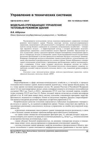 Вестник ЮУрГУ. Серия «Компьютерные технологии, управление, радиоэлектроника».
2015. Т. 15, № 3. С. 33–39
33
Введение
Энергосбережение в сфере жилищно-коммунального хозяйства и, в частности, в процессе
отопления многоэтажных зданий, является важной задачей как с точки зрения объема рынка, так
и с точки зрения состояния инженерных систем. По данным Росстата в Российской Федерации
около 3,2 млн многоквартирных жилых домов; суммарная мощность источников теплоснабжения
составляет 590,3 тыс. Гкал/ч, в 2014 г. произведено 237,51 млн Гкал тепловой энергии, потреби-
телям отпущено 223,55 млн Гкал [1]. Рынок тепловой энергии исчисляется сотнями миллиардов
рублей в год. В этой связи важно иметь систему отопления, отвечающую критериям энергоэф-
фективности, надежности и комфорта. Одним из актуальных мировых трендов в энергосбереже-
нии является внедрение различных передовых алгоритмов управления [2–5].
Потребительское качество отопления определяется стабильным поддержанием температу-
ры воздуха в здании Tind на заданном комфортном уровне. Однако существует ряд проблем, за-
трудняющих реализацию классического подхода к управлению по ошибке регулируемой коор-
динаты [6]:
– в различных помещениях многоэтажного здания температура воздуха различается, в связи
с чем в больших зданиях возникает проблема выбора представительного помещения;
– на здание влияет множество возмущающих факторов (рис. 1), действие которых затрудни-
тельно измерить или оценить на практике (солнечная радиация Jrad, ветер Vwind, теплопоступления
от внутренних бытовых источников Qint и др.);
– здание обладает большой инерционностью, на динамику температуры воздуха в помеще-
ниях также влияет тепло, аккумулированное в ограждающих конструкциях здания Qacc;
– система отопления здания проявляет свойства нелинейного распределенного объекта, про-
цессы теплообмена в здании описываются дифференциальными уравнениями в частных произ-
Управление в технических системах
УДК 62-52/551.4, 628.87 DOI: 10.14529/ctcr150305
МОДЕЛЬНО-УПРЕЖДАЮЩЕЕ УПРАВЛЕНИЕ
ТЕПЛОВЫМ РЕЖИМОМ ЗДАНИЯ
В.В. Абдуллин
Южно-Уральский государственный университет, г. Челябинск
Рассматривается использование метода модельно-упреждающего управления тепловым
режимом многоэтажного здания. Описана структура системы модельно-упреждающего
управления, включающая в себя реализуемый в стандартных автоматизированных тепловых
пунктах контур базового управления по основному возмущающему воздействию – темпера-
туре наружного воздуха – и корректирующий контур, в котором реализовано модельно-
упреждающее управление с использованием модели обратной динамики. Предлагаемая мо-
дель осуществляет оценку в реальном времени влияния неизмеряемых возмущающих факто-
ров на температуру воздуха в помещениях здания. В рассматриваемой модели осуществлено
разделение протекающих в системе процессов на имеющие быструю и медленную динамику.
Измерение температуры воздуха в помещениях здания осуществляется с использованием дат-
чиков, объединенных в распределенную сеть полевого уровня. Оценка обобщенного темпера-
турного возмущения осуществлена с применением прогнозирующих свойств экспоненциаль-
ного сглаживания. Статья также содержит результаты внедрения системы на учебно-
лабораторном корпусе университета. Полученные результаты демонстрируют снижение по-
требления тепловой энергии системой отопления, вместе с тем, повышение уровня комфорта
в здании.
Ключевые слова: тепловой режим здания, модельно-упреждающее управление, модель
обратной динамики, отопление зданий, АИТП.
Copyright ОАО «ЦКБ «БИБКОМ» & ООО «Aгентство Kнига-Cервис»
 