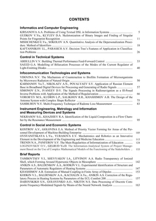 CONTENTS
Informatics and Computer Engineering
KIRSANOVA A.A. Problems of Using Textual DSL in Information Systems ............................... 5
GUDKOV V.Yu., KLYUEV D.A. Skeletonization of Binary Images and Finding of Singular
Points for Fingerprint Recognition ................................................................................................... 11
MISHCHENKO E.Yu., SOKOLOV A.N. Quantitative Analysis of the Depersonalization Proce-
dure. Method of Identifiers ............................................................................................................... 18
KAFTANNIKOV I.L., PARASICH A.V. Decision Tree’s Features of Application in Classifica-
tion Problems .................................................................................................................................... 26
Control in Technical Systems
ABDULLIN V.V. Building Thermal Performance Feed-Forward Control ..................................... 33
SAEED G.A. Modelling of Bifurcation Processes of the Modes of the Current Regulator of
Light-Emitting Diodes ...................................................................................................................... 40
Infocommunication Technologies and Systems
VDOVINA N.V. The Mechanism of Counteraction to Biofilm Formation of Microorganisms
by Microwave Radiation of Natural Origin ...................................................................................... 50
KARMANOV Yu.T., NIKOLAEV A.N., POVALYAEV S.V. Application of Russian Element
Base in Broadband Digital Devices for Processing and Generating of Radio Signals ..................... 57
SIMONOV E.N., IVANEEV D.V. The Signals Processing in Radionavigation as a Ill-Posed
Inverse Problems with Application of the Method of Regularization .............................................. 66
VOROB’EV M.S., KUDRIN L.P., SALIKHOV R.R., KHASHIMOV A.B. The Design of the
Antenna System with Complex Shape Reflector ............................................................................. 75
SAMBUROV N.V. Multi-Frequency Technique of Radome Loss Measurement ........................... 83
Instrument Engineering, Metrology and Information
and Measuring Devices and Systems
NEKRASOV S.G., KHAZHIEV R.A. Identification of the Liquid Composition in a Flow Cham-
ber by the Resonance Measurement ................................................................................................. 95
Control in Social and Economic Systems
KOSTROV A.V., GOLOVINA E.A. Method of Priority Vector Forming for Areas of the Per-
sonnel Development of Machine-Building Enterprise ..................................................................... 105
OVSYANITSKAYA L.Yu., YURASOVA E.V. Mechatronics and Robotics as an Innovative
Element in the Development of the Engineering and Medicine Education ...................................... 115
TRENIN N.A., PANFEROV S.V. The Main Regularities of Informatization of Education ........... 124
LOGINOVSKIY O.V., GELRUD Ya.D. The Information-Analytical System of Project Manage-
ment Based on the Use of Complex Mathematical Models of the Functioning of the Stakeholders .. 133
Brief Reports
TAMBOVTSEV V.I., SHEVYAKOV I.A., LITVINOV А.A. Radio Transparency of Ionized
Shell, which Forming Around Hypersonic Objects in Mesosphere ................................................. 142
ANIKIN A.S., BALDENKOV A.A., KODKIN V.L. Experimental Identification of Structure and
Parameters of Automatic Regulators of Heating Systems ................................................................ 147
KHASHIMOV A.B. Estimation of Mutual Coupling in Finite Array of Dipoles ............................ 153
KODKIN V.L., BALDENKOV A.A., KACHALIN A.Yu., ANIKIN A.S. Correction of the Regu-
latory Process in Heating Systems by Parameters of the ECL Comfort 200 .................................... 157
DAROVSKIKH S.N., GOLOVENKO A.O., NIKITIN N.S. Data Processing of Discrete Com-
posite Frequency-Modulated Signals by Means of the Neural Network Analysis ........................... 163
Copyright ОАО «ЦКБ «БИБКОМ» & ООО «Aгентство Kнига-Cервис»
 