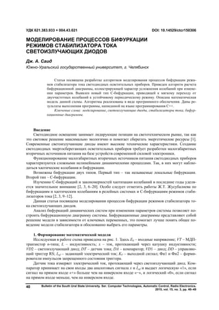Bulletin of the South Ural State University. Ser. Computer Technologies, Automatic Control, Radio Electronics.
2015, vol. 15, no. 3, pp. 40–49
40
Введение
Светодиодное освещение занимает лидирующие позиции на светотехническом рынке, так как
это световое решение максимально экологично и помогает сберегать энергетические ресурсы [1].
Современные светоизлучающие диоды имеют высокие технические характеристики. Создание
светодиодных энергосберегающих осветительных приборов требует разработки малогабаритных
вторичных источников питания на базе устройств современной силовой электроники.
Функционирование малогабаритных вторичных источников питания светодиодных приборов
характеризуются сложными нелинейными динамическими процессами. Так, в них могут наблю-
даться хаотические колебания и бифуркации.
Возможны бифуркации двух типов. Первый тип – так называемые локальные бифуркации.
Второй тип – С-бифуркации.
Изучению С-бифуркаций и закономерностей хаотизации колебаний в последние годы уделя-
ется значительное внимание [2, 3, 6–20]. Особо следует отметить работы Ж.Т. Жусубалиева по
бифуркациям и хаотическим колебаниям в релейных системах и С-бифуркациям режимов стаби-
лизаторов тока [2, 3, 9–12].
Данная статья посвящена моделирования процессов бифуркации режимов стабилизатора то-
ка светоизлучающих диодов.
Анализ бифуркаций динамических систем при изменении параметров системы позволяет по-
строить бифуркационную диаграмму системы. Бифуркационные диаграммы представляют собой
решение модели в зависимости от ключевых переменных, это помогает лучше понять общее по-
ведение модели стабилизатора и обоснованно выбрать его параметры.
1. Формирование математической модели
Исследуемая в работе схема приведена на рис. 1. Здесь E0 – входные напряжение; VT – МДП-
транзистор n-типа; L – индуктивность; x – ток, протекающий через катушку индуктивности;
VD2 – светоизлучающий диод; DT – датчик тока; DA – компаратор; VD1 – диод; DD – управляю-
щий триггер RS; Iref – задающий электрический ток; KF – выходной сигнал; Фи1 и Фи2 – форми-
рователи импульсов запрещенного состояния триггера.
Датчик тока измеряет электрический ток, протекающий через светоизлучающий диод. Ком-
паратор принимает на свои входы два аналоговых сигнала x и Iref и выдает логическую «1», если
сигнал на прямом входе «+» больше чем на инверсном входе «−», и логический «0», если сигнал
на прямом входе меньше, чем на инверсном входе.
УДК 621.383.933 + 004.43.021 DOI: 10.14529/ctcr150306
МОДЕЛИРОВАНИЕ ПРОЦЕССОВ БИФУРКАЦИИ
РЕЖИМОВ СТАБИЛИЗАТОРА ТОКА
СВЕТОИЗЛУЧАЮЩИХ ДИОДОВ
Дж. А. Саид
Южно-Уральский государственный университет, г. Челябинск
Статья посвящена разработке алгоритмов моделирования процессов бифуркации режи-
мов стабилизатора тока светодиодных осветительных приборов. Приведен алгоритм расчета
бифуркационной диаграммы, иллюстрирующей характер усложнения колебаний при измене-
нии параметров. Выявлен новый тип С-бифуркации, приводящей к мягкому переходу от
двухчастотных колебаний к устойчивому периодическому режиму. Описана математическая
модель данной схемы. Алгоритмы реализованы в виде программного обеспечения. Даны ре-
зультаты выполнения программы, написанной на языке программирования C++.
Ключевые слова: моделирование, светоизлучающие диоды, стабилизаторы тока, бифур-
кационные диаграммы.
Copyright ОАО «ЦКБ «БИБКОМ» & ООО «Aгентство Kнига-Cервис»
 