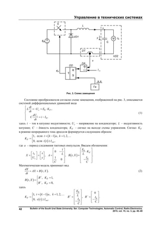 Управление в технических системах
Bulletin of the South Ural State University. Ser. Computer Technologies, Automatic Control, Radio Electronics.
2015, vol. 15, no. 3, pp. 40–49
42
Рис. 3. Схема замещения
Состояние преобразователя согласно схеме замещения, изображенной на рис. 3, описывается
системой дифференциальных уравнений вида
0
0
,
,
c F
c
di
L U E K
dt
dU
C i I
dt

   

  

(1)
здесь i – ток в катушке индуктивности; cU – напряжение на конденсаторе; L – индуктивность
катушки; C – ёмкость конденсатора; FK – сигнал на выходе схемы управления. Сигнал FK
в режиме непрерывного тока дросселя формируется следующим образом:
 
 
1, если 1 , 1, 2,
0, если ,
F
ret
t k a k
K
i t I
    
 

где a – период следования тактовых импульсов. Введем обозначения:
,L
c
i x
X
U y
   
    
  
1
0
,
1
0
L
A
C
 
 
  
 
  
 
0
0
, .
F
E
K
LB t X
I
C
 
 
  
 
  
Математическая модель принимает вид
 , .
dX
AX B t X
dt
  (2)
 
, 1,
,
, 0,
F
F
B K
B t X
B K


 
 

здесь
 
 
1, 1 , 1, 2,
0, .
F
ret
t k a k
K
x t I
    
 

0
0
0
0
, .
E
LB B I
I
C
C
 
 
  
   
       
retI
Copyright ОАО «ЦКБ «БИБКОМ» & ООО «Aгентство Kнига-Cервис»
 