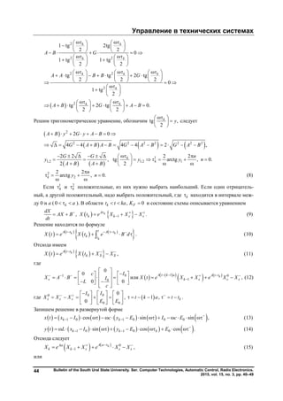 Управление в технических системах
Bulletin of the South Ural State University. Ser. Computer Technologies, Automatic Control, Radio Electronics.
2015, vol. 15, no. 3, pp. 40–49
44
 
2
2 2
2 2
2
2
1 tg 2tg
2 2
0
1 tg 1 tg
2 2
tg tg 2 tg
2 2 2
0
1 tg
2
tg 2 tg 0.
2 2
k k
k k
k k k
k
k k
A B G
A A B B G
A B G A B
    
    
        
    
    
   
       
           
       
 
  
 
    
          
   
Решим тригонометрическое уравнение, обозначим tg ,
2
k
y
 
 
 
следует
 
     
   
2
2 2 2 2 2 2 2
1
1,2 1,2 1
2 0
4 4 4 4 2 ,
2 2 2 2
, tg arctg , 0.
2 2
k
k
A B y G y A B
G A B A B G A B G A B
G G n
y y y n
A B A B
       
            
       
            
2
2
2 2
arctg , 0.k
n
y n

   
 
(8)
Если 1
k и 2
k положительные, из них нужно выбрать наибольший. Если один отрицатель-
ный, а другой положительный, надо выбрать положительный, где k находится в интервале меж-
ду 0 и а (0 k a   ). В области , 0k Ft t ka K   и состояние схемы описывается уравнением
   1, .kA
k k s s
dX
AX B X t e X X X
dt
  
     (9)
Решение находится по формуле
   
   
 k k
k
tA t t A t
k t
X t e X t e B d
   
    . (10)
Отсюда имеем
   
  kA t t
k S SX t e X t X X
  
   , (11)
где
    
   101 0
10
0
0
или ,
0 0
kA t k a A t t
s k s s s
c I
X A B X t e X X e X XI
L
c
      

 
                      
(12)
где 000
0 0
0
0
s s s
II
X X X
E E
       
        
     
,  1 , .kt k a t t
      
Запишем решение в развернутой форме
           1 0 1 0 0 0cos sin sin ,k kx t x I c y E I c E 
                 (13)
           1 0 1 0 0sin cos cos .k k ky t L x I y E E 
              (14)
Отсюда следует
    0
1 ,kA aAa
k k s s sX e X X e X X
 
     (15)
или
Copyright ОАО «ЦКБ «БИБКОМ» & ООО «Aгентство Kнига-Cервис»
 