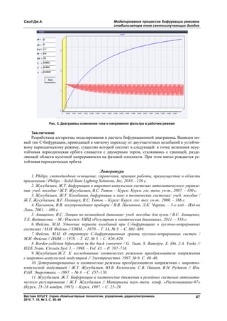 Саид Дж.А. Моделирование процессов бифуркации режимов
стабилизатора тока светоизлучающих диодов
Вестник ЮУрГУ. Серия «Компьютерные технологии, управление, радиоэлектроника».
2015. Т. 15, № 3. С. 40–49
47
Рис. 5. Диаграммы изменения тока и напряжения фильтра в рабочем режиме
Заключение
Разработаны алгоритмы моделирования и расчета бифуркационной диаграммы. Выявлен но-
вый тип С-бифуркации, приводящей к мягкому переходу от двухчастотных колебаний к устойчи-
вому периодическому режиму, существо которой состоит в следующей: в точке ветвления неус-
тойчивая периодическая орбита сливается с двумерным тором, сталкиваясь с границей, разде-
ляющей области кусочной непрерывности на фазовой плоскости. При этом мягко рождается ус-
тойчивая периодическая орбита.
Литература
1. Philips, светодиодные освещение, справочник, принцип работы, преимущества и области
применения / Philips – Solid-State Lighting Solutions, Inc, 2010. –156 с.
2. Жусубалиев, Ж.Т. Бифуркации в широтно-импульсных системах автоматического управле-
ния: учеб. пособие / Ж.Т. Жусубалиев, В.С. Титов. – Курск: Курск. гос. техн. ун-т., 2007. – 100 с.
3. Жусубалиев, Ж.Т. Колебания, бифуркации и хаос в технических системах: учеб. пособие /
Ж.Т. Жусубалиев, В.Г. Полищук, В.С. Титов. – Курск: Курск. гос. тех. ун-т., 2000. – 166 с.
4. Пасынков, В.В. полупроводнике приборы / В.В. Пасынков, Л.К. Чиркин. – 5-е изд.– Изд-во
Лань, 2001. – 480 с.
5. Анищенко, В.С. Лекции по нелинейной динамике: учеб. пособие для вузов / В.С. Анищенко,
Т.Е. Вадивасова. – М.; Ижевск: НИЦ «Регулярная и хаотическая динамика», 2011. – 516 с.
6. Фейгин, М.И. Удвоение периода колебаний при С-бифуркациях в кусочно-непрерывных
системах / М.И. Фейгин // ПММ. – 1970. – Т. 34, № 5. – С. 861–869.
7. Фейгин, М.И. О структуре С-бифуркационных границ кусочно-непрерывных систем /
М.И. Фейгин // ПММ. – 1978. – Т. 42, № 5. – С. 820–829.
8. Border-collision bifurcation in the buck converter / G. Yuan, S. Banerjee, E. Ott, J.A. Yorke //
IEEE Trans. Circuits Syst. I. – 1998. – Vol. 45. – P. 707–716.
9. Жусубалиев Ж.Т. К исследованию хаотических режимов преобразователя напряжения
с широтно-импульсной модуляцией // Электричество. 1997. № 6. С. 40–46.
10. Детерминированные и хаотические режимы преобразователя напряжения с широтно-
импульсной модуляцией / Ж.Т. Жусубалиев, Ю.В. Колоколов, С.В. Пинаев, В.Н. Рудаков // Изв.
РАН. Энергетика. – 1997. – № 3. – С. 157–170.
11. Жусубалиев, Ж.Т. Бифуркации и хаотические движения в релейных системах автомати-
ческого регулирования / Ж.Т. Жусубалиев // Материалы науч.-техн. конф. «Распознавание-97»
(Курск, 25–28 ноября, 1997). – Курск, 1997. – С. 25–29.
Copyright ОАО «ЦКБ «БИБКОМ» & ООО «Aгентство Kнига-Cервис»
 