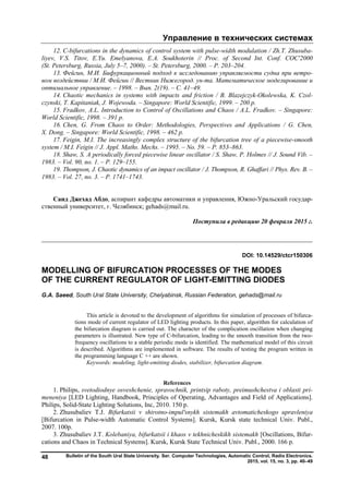 Управление в технических системах
Bulletin of the South Ural State University. Ser. Computer Technologies, Automatic Control, Radio Electronics.
2015, vol. 15, no. 3, pp. 40–49
48
12. C-bifurcations in the dynamics of control system with pulse-width modulation / Zh.T. Zhusuba-
liyev, V.S. Titov, E.Yu. Emelyanova, E.A. Soukhoterin // Proc. of Second Int. Conf. COC'2000
(St. Petersburg, Russia, July 5–7, 2000). – St. Petersburg, 2000. – P. 203–204.
13. Фейгин, М.И. Бифуркационный подход к исследованию управляемости судна при ветро-
вом воздействии / М.И. Фейгин // Вестник Нижегород. ун-та. Математическое моделирование и
оптимальное управление. – 1998. – Вып. 2(19). – С. 41–49.
14. Chaotic mechanics in systems with impacts and friction / В. Blazejczyk-Okolewska, K. Czol-
czynski, Т. Kapitaniak, J. Wojewoda. – Singapore: World Scientific, 1999. – 200 p.
15. Fradkov, A.L. Introduction to Control of Oscillations and Chaos / A.L. Fradkov. – Singapore:
World Scientific, 1998. – 391 p.
16. Chen, G. From Chaos to Order: Methodologies, Perspectives and Applications / G. Chen,
X. Dong. – Singapore: World Scientific, 1998. – 462 p.
17. Feigin, M.I. The increasingly complex structure of the bifurcation tree of a piecewise-smooth
system / M.I. Feigin // J. Appl. Maths. Mechs. – 1995. – No. 59. – P. 853–863.
18. Shaw, S. A periodically forced piecewise linear oscillator / S. Shaw, P. Holmes // J. Sound Vib. –
1983. – Vol. 90, no. 1. – P. 129–155.
19. Thompson, J. Chaotic dynamics of an impact oscillator / J. Thompson, R. Ghaffari // Phys. Rev. B. –
1983. – Vol. 27, no. 3. – P. 1741–1743.
Саид Джехад Абдо, аспирант кафедры автоматики и управления, Южно-Уральский государ-
ственный университет, г. Челябинск; gehads@mail.ru.
Поступила в редакцию 20 февраля 2015 г.
__________________________________________________________________
DOI: 10.14529/ctcr150306
MODELLING OF BIFURCATION PROCESSES OF THE MODES
OF THE CURRENT REGULATOR OF LIGHT-EMITTING DIODES
G.A. Saeed, South Ural State University, Chelyabinsk, Russian Federation, gehads@mail.ru
This article is devoted to the development of algorithms for simulation of processes of bifurca-
tions mode of current regulator of LED lighting products. In this paper, algorithm for calculation of
the bifurcation diagram is carried out. The character of the complication oscillation when changing
parameters is illustrated. New type of C-bifurcation, leading to the smooth transition from the two-
frequency oscillations to a stable periodic mode is identified. The mathematical model of this circuit
is described. Algorithms are implemented in software. The results of testing the program written in
the programming language C ++ are shown.
Keywords: modeling, light-emitting diodes, stabilizer, bifurcation diagram.
References
1. Philips, svetodiodnye osveshchenie, spravochnik, printsip raboty, preimushchestva i oblasti pri-
meneniya [LED Lighting, Handbook, Principles of Operating, Advantages and Field of Applications].
Philips, Solid-State Lighting Solutions, Inc, 2010. 150 p.
2. Zhusubaliev T.J. Bifurkatsii v shirotno-impul'snykh sistemakh avtomaticheskogo upravleniya
[Bifurcation in Pulse-width Automatic Control Systems]. Kursk, Kursk state technical Univ. Publ.,
2007. 100p.
3. Zhusubaliev J.T. Kolebaniya, bifurkatsii i khaos v tekhnicheskikh sistemakh [Oscillations, Bifur-
cations and Chaos in Technical Systems]. Kursk, Kursk State Technical Univ. Publ., 2000. 166 p.
Copyright ОАО «ЦКБ «БИБКОМ» & ООО «Aгентство Kнига-Cервис»
 