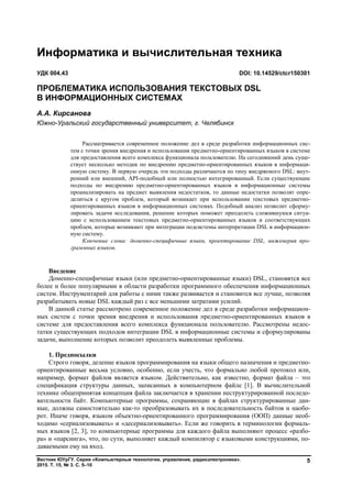 Вестник ЮУрГУ. Серия «Компьютерные технологии, управление, радиоэлектроника».
2015. Т. 15, № 3. С. 5–10
5
Введение
Доменно-специфичные языки (или предметно-ориентированные языки) DSL, становятся все
более и более популярными в области разработки программного обеспечения информационных
систем. Инструментарий для работы с ними также развивается и становится все лучше, позволяя
разрабатывать новые DSL каждый раз с все меньшими затратами усилий.
В данной статье рассмотрено современное положение дел в среде разработки информацион-
ных систем с точки зрения внедрения и использования предметно-ориентированных языков в
системе для предоставления всего комплекса функционала пользователю. Рассмотрены недос-
татки существующих подходов интеграции DSL в информационные системы и сформулированы
задачи, выполнение которых позволит преодолеть выявленные проблемы.
1. Предпосылки
Строго говоря, деление языков программирования на языки общего назначения и предметно-
ориентированные весьма условно, особенно, если учесть, что формально любой протокол или,
например, формат файлов является языком. Действительно, как известно, формат файла – это
спецификация структуры данных, записанных в компьютерном файле [1]. В вычислительной
технике общепринятая концепция файла заключается в хранении неструктурированной последо-
вательности байт. Компьютерные программы, сохраняющие в файлах структурированные дан-
ные, должны самостоятельно как-то преобразовывать их в последовательность байтов и наобо-
рот. Иначе говоря, языком объектно-ориентированного программирования (ООП) данные необ-
ходимо «сериализовывать» и «десериализовывать». Если же говорить в терминологии формаль-
ных языков [2, 3], то компьютерные программы для каждого файла выполняют процесс «разбо-
ра» и «парсинга», что, по сути, выполняет каждый компилятор с языковыми конструкциями, по-
даваемыми ему на вход.
Информатика и вычислительная техника
УДК 004.43 DOI: 10.14529/ctcr150301
ПРОБЛЕМАТИКА ИСПОЛЬЗОВАНИЯ ТЕКСТОВЫХ DSL
В ИНФОРМАЦИОННЫХ СИСТЕМАХ
А.А. Кирсанова
Южно-Уральский государственный университет, г. Челябинск
Рассматривается современное положение дел в среде разработки информационных сис-
тем с точки зрения внедрения и использования предметно-ориентированных языков в системе
для предоставления всего комплекса функционала пользователю. На сегодняшний день суще-
ствует несколько методик по внедрению предметно-ориентированных языков в информаци-
онную систему. В первую очередь эти подходы различаются по типу внедряемого DSL: внут-
ренний или внешний, API-подобный или полностью интегрированный. Если существующие
подходы по внедрению предметно-ориентированных языков в информационные системы
проанализировать на предмет выявления недостатков, то данные недостатки позволят опре-
делиться с кругом проблем, который возникает при использовании текстовых предметно-
ориентированных языков в информационных системах. Подобный анализ позволит сформу-
лировать задачи исследования, решение которых поможет преодолеть сложившуюся ситуа-
цию с использованием текстовых предметно-ориентированных языков и соответствующих
проблем, которые возникают при интеграции подсистемы интерпретации DSL в информацион-
ную систему.
Ключевые слова: доменно-специфичные языки, проектирование DSL, инженерия про-
граммных языков.
Copyright ОАО «ЦКБ «БИБКОМ» & ООО «Aгентство Kнига-Cервис»
 