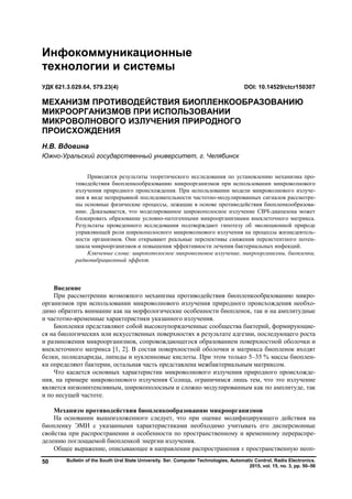 Bulletin of the South Ural State University. Ser. Computer Technologies, Automatic Control, Radio Electronics.
2015, vol. 15, no. 3, pp. 50–56
50
Введение
При рассмотрении возможного механизма противодействия биопленкообразованию микро-
организмов при использовании микроволнового излучения природного происхождения необхо-
димо обратить внимание как на морфологические особенности биопленок, так и на амплитудные
и частотно-временные характеристики указанного излучения.
Биопленки представляют собой высокоупорядоченные сообщества бактерий, формирующие-
ся на биологических или искусственных поверхностях в результате адгезии, последующего роста
и размножения микроорганизмов, сопровождающегося образованием поверхностной оболочки и
внеклеточного матрикса [1, 2]. В состав поверхностной оболочки и матрикса биопленок входят
белки, полисахариды, липиды и нуклеиновые кислоты. При этом только 5–35 % массы биоплен-
ки определяют бактерии, остальная часть представлена межбактериальным матриксом.
Что касается основных характеристик микроволнового излучения природного происхожде-
ния, на примере микроволнового излучения Солнца, ограничимся лишь тем, что это излучение
является низкоинтенсивным, широкополосным и сложно модулированным как по амплитуде, так
и по несущей частоте.
Механизм противодействия биопленкообразованию микроорганизмов
На основании вышеизложенного следует, что при оценке модифицирующего действия на
биопленку ЭМИ с указанными характеристиками необходимо учитывать его дисперсионные
свойства при распространении и особенности по пространственному и временному перераспре-
делению поглощаемой биопленкой энергии излучения.
Общее выражение, описывающее в направлении распространения x пространственную неоп-
Инфокоммуникационные
технологии и системы
УДК 621.3.029.64, 579.23(4) DOI: 10.14529/ctcr150307
МЕХАНИЗМ ПРОТИВОДЕЙСТВИЯ БИОПЛЕНКООБРАЗОВАНИЮ
МИКРООРГАНИЗМОВ ПРИ ИСПОЛЬЗОВАНИИ
МИКРОВОЛНОВОГО ИЗЛУЧЕНИЯ ПРИРОДНОГО
ПРОИСХОЖДЕНИЯ
Н.В. Вдовина
Южно-Уральский государственный университет, г. Челябинск
Приводятся результаты теоретического исследования по установлению механизма про-
тиводействия биопленкообразованию микроорганизмов при использовании микроволнового
излучения природного происхождения. При использовании модели микроволнового излуче-
ния в виде непрерывной последовательности частотно-модулированных сигналов рассмотре-
ны основные физические процессы, лежащие в основе противодействия биопленкообразова-
нию. Доказывается, что моделированное широкополосное излучение СВЧ-диапазона может
блокировать образование условно-патогенными микроорганизмами внеклеточного матрикса.
Результаты проведенного исследования подтверждают гипотезу об эволюционной природе
управляющей роли широкополосного микроволнового излучения на процессы жизнедеятель-
ности организмов. Они открывают реальные перспективы снижения персистентного потен-
циала микроорганизмов и повышения эффективности лечения бактериальных инфекций.
Ключевые слова: широкополосное микроволновое излучение, микроорганизмы, биопленки,
радиовибрационный эффект.
Copyright ОАО «ЦКБ «БИБКОМ» & ООО «Aгентство Kнига-Cервис»
 
