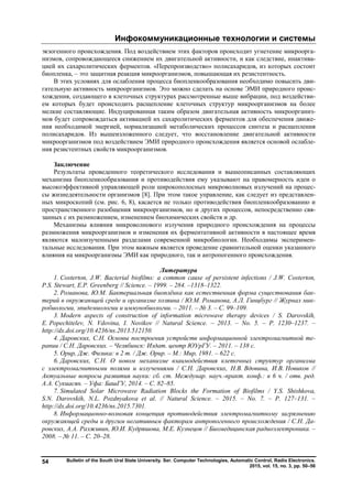 Инфокоммуникационные технологии и системы
Bulletin of the South Ural State University. Ser. Computer Technologies, Automatic Control, Radio Electronics.
2015, vol. 15, no. 3, pp. 50–56
54
экзогенного происхождения. Под воздействием этих факторов происходит угнетение микроорга-
низмов, сопровождающееся снижением их двигательной активности, и как следствие, инактива-
цией их сахаролитических ферментов. «Перепроизводство» полисахаридов, из которых состоит
биопленка, – это защитная реакция микроорганизмов, повышающая их резистентность.
В этих условиях для ослабления процесса биопленкообразования необходимо повысить дви-
гательную активность микроорганизмов. Это можно сделать на основе ЭМИ природного проис-
хождения, создающего в клеточных структурах рассмотренные выше вибрации, под воздействи-
ем которых будет происходить расщепление клеточных структур микроорганизмов на более
мелкие составляющие. Индуцированная таким образом двигательная активность микроорганиз-
мов будет сопровождаться активацией их сахаролитических ферментов для обеспечения движе-
ния необходимой энергией, нормализацией метаболических процессов синтеза и расщепления
полисахаридов. Из вышеизложенного следует, что восстановление двигательной активности
микроорганизмов под воздействием ЭМИ природного происхождения является основой ослабле-
ния резистентных свойств микроорганизмов.
Заключение
Результаты проведенного теоретического исследования и вышеописанных составляющих
механизма биопленкообразования и противодействия ему указывают на правомерность идеи о
высокоэффективной управляющей роли широкополосных микроволновых излучений на процес-
сы жизнедеятельности организмов [8]. При этом такое управление, как следует из представлен-
ных микроскопий (см. рис. 6, 8), касается не только противодействия биопленкообразованию и
пространственного разобщения микроорганизмов, но и других процессов, непосредственно свя-
занных с их размножением, изменением биохимических свойств и др.
Механизмы влияния микроволнового излучения природного происхождения на процессы
размножения микроорганизмов и изменения их ферментативной активности в настоящее время
являются малоизученными разделами современной микробиологии. Необходимы эксперимен-
тальные исследования. При этом важным является проведение сравнительной оценки указанного
влияния на микроорганизмы ЭМИ как природного, так и антропогенного происхождения.
Литература
1. Costerton, J.W. Bacterial biofilms: a common cause of persistent infections / J.W. Costerton,
P.S. Stewart, E.P. Greenberg // Science. – 1999. – 284. –1318–1322.
2. Романова, Ю.М. Бактериальная биоплёнка как естественная форма существования бак-
терий в окружающей среде и организме хозяина / Ю.М. Романова, А.Л. Гинцбург // Журнал мик-
робиологии, эпидемиологии и иммунобиологии. – 2011. – № 3. – С. 99–109.
3. Modern aspects of construction of information microwave therapy devices / S. Darovskih,
E. Popechitelev, N. Vdovina, I. Novikov // Natural Science. – 2013. – No. 5. – P. 1230–1237. –
http://dx.doi.org/10.4236/ns.2013.512150.
4. Даровских, С.Н. Основы построения устройств информационной электромагнитной те-
рапии / С.Н. Даровских. – Челябинск: Издат. центр ЮУрГУ. – 2011. – 138 с.
5. Орир, Дж. Физика: в 2 т. / Дж. Орир. – М.: Мир, 1981. – 622 с.
6. Даровских, С.Н. О новом механизме взаимодействия клеточных структур организма
с электромагнитными полями и излучениями / С.Н. Даровских, Н.В. Вдовина, И.В. Новиков //
Актуальные вопросы развития науки: сб. ст. Междунар. науч.-практ. конф.: в 6 ч. / отв. ред.
А.А. Сукиасян. – Уфа: БашГУ, 2014. – С. 82–85.
7. Simulated Solar Microwave Radiation Blocks the Formation of Biofilms / Y.S. Shishkova,
S.N. Darovskih, N.L. Pozdnyakova et al. // Natural Science. – 2015. – No. 7. – P. 127–131. –
http://dx.doi.org/10.4236/ns.2015.7301.
8. Информационно-волновая концепция противодействия электромагнитному загрязнению
окружающей среды и другим негативным факторам антропогенного происхождения / С.Н. Да-
ровских, А.А. Разживин, Ю.И. Кудряшова, М.Е. Кузнецов // Биомедицинская радиоэлектроника. –
2008. – № 11. – С. 20–28.
Copyright ОАО «ЦКБ «БИБКОМ» & ООО «Aгентство Kнига-Cервис»
 