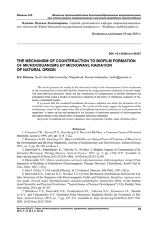 Вдовина Н.В. Механизм противодействия биопленкообразованию микроорганизмов
при использовании микроволнового излучения природного происхождения
Вестник ЮУрГУ. Серия «Компьютерные технологии, управление, радиоэлектроника».
2015. Т. 15, № 3. С. 50–56
55
Вдовина Надежда Владимировна, старший преподаватель кафедры инфокоммуникацион-
ных технологий, Южно-Уральский государственный университет, г. Челябинск; nadzh@yandex.ru.
Поступила в редакцию 19 мая 2015 г.
__________________________________________________________________
DOI: 10.14529/ctcr150307
THE MECHANISM OF COUNTERACTION TO BIOFILM FORMATION
OF MICROORGANISMS BY MICROWAVE RADIATION
OF NATURAL ORIGIN
N.V. Vdovina, South Ural State University, Chelyabinsk, Russian Federation, nadzh@yandex.ru
The article presents the results of the theoretical study of the determination of the mechanism
of the counteraction to microbial biofilm formation by using microwave radiation of natural origin.
The main physical processes which are the cornerstone of counteraction to biofilm formation are
considered when using a model of microwave radiation in the form of continuous sequence of fre-
quency-modulated signals.
It is proved that the simulated broadband microwave radiation can block the formation of ex-
tracellular matrix by opportunistic pathogens. The results of this study support the hypothesis of the
evolutionary nature of the supervisory role of broadband microwave radiation on vital processes of
organisms. It opens up the real perspective for decrease of persistent potential of microorganisms
and improvement of the effectiveness of bacterial infections treatment.
Keywords: broadband microwave radiation, microorganisms, biofilm, radio vibration effect.
References
1. Costerton J.W., Stewart P.S., Greenberg E.P. Bacterial Biofilms: a Common Cause of Persistent
Infections. Science, 1999, 284, pp. 1318–1322.
2. Romanova Ju.M., Gincburg A.L. [Bacterial Biofilm as a Natural Form of Existence of Bacteria in
the Environment and the Host Organism]. Journal of Epidemiology and Microbiology, Immunobiology,
2011, no. 3, pp. 99–109. (in Russ.)
3. Darovskih S., Popechitelev E., Vdovina N., Novikov I. Modern Aspects of Construction of In-
formation Microwave Therapy Devices. Natural Science, 2013, no. 5, pp. 1230–1237. Available at:
http://dx.doi.org/10.4236/ns.2013.512150. DOI: 10.4236/ns.2013.512150
4. Darovskikh S.N. Osnovy postroeniya ustroystv informatsionnoy elektromagnitnoy terapii [Fun-
damentals of Building of Information Electromagnetic Therapy Devices]. Chelyabinsk, South Ural St.
Univ. Publ., 2011, 138 p.
5. Orir J. Fizika. V 2-kh tomakh [Physics. In 2 Volumes]. Moscow, Mir Publ., 1981. 622 p.
6. Darovskih S.N., Vdovina N.V., Novikov I.V. [A New Mechanism of Interaction between the Cel-
lular Structures of the Organism with Electromagnetic Fields and Fadiation]. Aktual'nye voprosy razvi-
tiya nauki: sbornik statey Mezhdunarodnoy nauchno-prakticheskoy konferentsii [Proc. of the Interna-
tional Scientific and Practical Conference “Topical Issues of Science Development”]. Ufa, Bashkir State
University, 2014, pp. 82–85.
7. Shishkova Y.S., Darovskih S.N., Pozdnyakova N.L., Vdovina N.V., Komarova I.A., Shishko
va E.V. and Vodyanitskiy E.V. Simulated Solar Microwave Radiation Blocks the Formation of Bio-
films. Natural Science, 2015, no. 7, pp. 127–131. Available at: http://dx.doi.org/10.4236/ns.2015.7301.
DOI: 10.4236/ns.2015.73014
Copyright ОАО «ЦКБ «БИБКОМ» & ООО «Aгентство Kнига-Cервис»
 