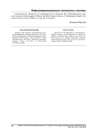 Инфокоммуникационные технологии и системы
Bulletin of the South Ural State University. Ser. Computer Technologies, Automatic Control, Radio Electronics.
2015, vol. 15, no. 3, pp. 50–56
56
8. Darovskih S.N., Razzhivin A.A., Kudryashova Yu.I., Kuznetsov M.E. [Information-Wave Con-
cept Counteract Electromagnetic Pollution and Other Negative Factors of Anthropogenic Origin]. Bio-
medical radio electronics, 2008, no. 11, pp. 20–28. (in Russ.)
Received 19 May 2015
ОБРАЗЕЦ ЦИТИРОВАНИЯ FOR CITATION
Вдовина, Н.В. Механизм противодействия био-
пленкообразованию микроорганизмов при использо-
вании микроволнового излучения природного проис-
хождения / Н.В. Вдовина // Вестник ЮУрГУ. Серия
«Компьютерные технологии, управление, радиоэлек-
троника». – 2015. – Т. 15, № 3. – С. 50–56. DOI:
10.14529/ctcr150307
Vdovina N.V. The Mechanism of Counteraction to
Biofilm Formation of Microorganisms by Microwave
Radiation of Natural Origin. Bulletin of the South Ural
State University. Ser. Computer Technologies, Automatic
Control, Radio Electronics, 2015, vol. 15, no. 3, pp. 50–56.
(in Russ.) DOI: 10.14529/ctcr150307
Copyright ОАО «ЦКБ «БИБКОМ» & ООО «Aгентство Kнига-Cервис»
 