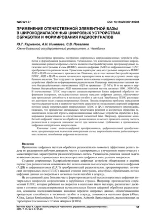 Вестник ЮУрГУ. Серия «Компьютерные технологии, управление, радиоэлектроника».
2015. Т. 15, № 3. С. 57–65
57
Введение
Применение цифровых методов обработки радиосигналов позволяет эффективно решать за-
дачу по расширению рабочего диапазона частот с одновременным улучшением энергетических и
массогабаритных характеристик радиоэлектронных систем. Успешность решения данной задачи
во многом связана с применением высокоскоростных цифровых интегральных микросхем.
Создание современных быстродействующих цифровых устройств обнаружения и анализа
параметров радиосигналов невозможно без использования высокоскоростных аналого-цифровых
(АЦП) и цифроаналоговых (ЦАП) преобразователей радиосигналов, программируемых логиче-
ских интегральных схем (ПЛИС) высокой степени интеграции, способных обрабатывать потоки
цифровых данных со скоростью в несколько тысяч мегабит в секунду.
На сегодняшний день большая часть фирм-производителей высокоскоростных цифровых ин-
тегральных микросхем сосредоточена в зарубежных странах. Например, производством совре-
менных ПЛИС, которые работают на скоростях в несколько тысяч мегагерц, располагают десят-
ками и сотнями специализированных вычислительных блоков цифровой обработки радиосигна-
лов, оснащены последовательными каналами передачи цифровых данных, обеспечивающими
пропускную способность в несколько гигабит в секунду, занимаются несколько фирм (Altera,
Xilinx, Lattice Semiconductor, Microsemi Corporation, Achronix Semiconductor), расположенных на
территории Соединенных Штатов Америки (США).
УДК 621-37 DOI: 10.14529/ctcr150308
ПРИМЕНЕНИЕ ОТЕЧЕСТВЕННОЙ ЭЛЕМЕНТНОЙ БАЗЫ
В ШИРОКОДИАПАЗОННЫХ ЦИФРОВЫХ УСТРОЙСТВАХ
ОБРАБОТКИ И ФОРМИРОВАНИЯ РАДИОСИГНАЛОВ
Ю.Т. Карманов, А.Н. Николаев, С.В. Поваляев
Южно-Уральский государственный университет, г. Челябинск
Рассмотрены принципы построения современных широкодиапазонных устройств обра-
ботки и формирования радиосигналов. Установлено, что ключевыми компонентами широко-
диапазонных радиоэлектронных систем являются быстродействующие программируемые ло-
гические интегральные схемы (ПЛИС), аналого-цифровые (АЦП) и цифроаналоговые (ЦАП)
преобразователи радиосигналов. Приведены характеристики интегральных микросхем ПЛИС,
АЦП и ЦАП отечественного производства. Показано, что отечественные быстродействующие
ПЛИС, АЦП и ЦАП по своим технических характеристикам во многом уступают своим зару-
бежным аналогам. Это затрудняет их прямое использование в цифровых широкодиапазонных
устройствах обработки и формирования радиосигналов. Например, максимальная тактовая час-
тота быстродействующих отечественных АЦП не превышает 125 МГц. В то же время в зару-
бежных быстродействующих АЦП максимальная тактовая частота достигает 1000…5000 МГц.
В отечественных ПЛИС отсутствуют специализированные блоки цифровой обработки ин-
формации (например, последовательные каналы передачи цифровых данных, обеспечиваю-
щие пропускную способность в несколько гигабит в секунду). Зарубежные ПЛИС располага-
ют десятками таких специализированных блоков. Проанализированы проблемы определения
частоты радиосигналов в широком частотном диапазоне и согласования скоростей цифровых
потоков между интегральными микросхемами ПЛИС и ЦАП отечественного производства.
Показано, что применение специальных технических решений и алгоритмов обработки ра-
диосигналов позволяет строить широкодиапазонные цифровые устройства обработки и фор-
мирования радиосигналов на отечественной элементной базе. Например, применение моно-
битной цифровой технологии обработки радиосигналов позволяет проводить оценку частоты
радиосигнала в широком диапазоне частот при минимальных требованиях к применяемым
цифровым интегральным микросхемам.
Ключевые слова: аналого-цифровой преобразователь, цифроаналоговый преобразова-
тель, программируемая логическая интегральная схема, широкодиапазонные радиоэлектрон-
ные системы, монобитная цифровая технология.
Copyright ОАО «ЦКБ «БИБКОМ» & ООО «Aгентство Kнига-Cервис»
 