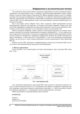 Информатика и вычислительная техника
Bulletin of the South Ural State University. Ser. Computer Technologies, Automatic Control, Radio Electronics.
2015, vol. 15, no. 3, pp. 5–10
6
Так существует масса языков общего назначения, применяемых в качестве предметно-ориен-
тированных для определённых задач, и наоборот, предметно-ориентированных языков, приме-
няемых в качестве языков общего назначения [4]. Ярким примером является язык Си, разрабо-
танный в качестве кроссплатформенного ассемблера, но на практике применяемый гораздо шире.
Язык ML, породивший целое семейство языков общего назначения, изначально разрабатывался в
качестве DSL, так как подразумевался только для использования в системе автоматического до-
казательства теорем.
Как в свое время заметил Мартин Уорд: «Рост сложности любой программной системы
принципиально ограничен тем пределом, до которого ещё можно сохранять контроль над ней:
если объём информации, требуемый для осмысления компонента этой системы, превышает «вме-
стимость» мозга одного человека, то этот компонент не будет до конца понят» [5].
Многие подзадачи (например, задачи сложных статистических расчетов, на которые накла-
дывается множество постоянно изменяющихся во времени требований [5, с. 3]) не удавалось ре-
шить посредством классического подхода из-за превышения общей сложности решения возмож-
ностей человека по восприятию и переработке информации. Решение же на DSL оказывается не
просто возможным, а очень простым и интуитивным, к тому же исключающим размножение
ошибок, так как доступ к очень сложным функциям системы осуществляется через примитивы
DSL [5].
Именно поэтому DSL применяют в информационных системах как инструментарий для бо-
лее полного использования предоставляемых системой функций.
2. Область применения
Стоит отметить, что в данной работе мы будем рассматривать лишь текстовые DSL языки
(рис. 1) [6].
Рис. 1. Классификация DSL
Суть построения грамматики и транслятора DSL языка сводится к написанию внешнего мо-
дуля со своей системой классов [7], где описываются все правила, подправила, параметры пра-
вил, операторы, допустимые символы, семантические действия и т. д. Затем для каждого описан-
ного правила, оператора и т. п. описываются методы взаимодействия с системой.
Можно рассмотреть следующий пример такого подхода:
grammarExpr;
@header {
package test;
import java.util.HashMap;
}
Copyright ОАО «ЦКБ «БИБКОМ» & ООО «Aгентство Kнига-Cервис»
 