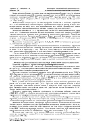 Карманов Ю.Т., Николаев А.Н., Применение отечественной элементной базы
Поваляев С.В. в широкодиапазонных цифровых устройствах…
Вестник ЮУрГУ. Серия «Компьютерные технологии, управление, радиоэлектроника».
2015. Т. 15, № 3. С. 57–65
61
Блоки встроенной памяти предназначены для реализации разнообразных структур памяти и
сложных логических функций. На основе встроенных блоков памяти ПЛИС могут быть созданы
синхронные и асинхронные ОЗУ, ПЗУ, двухпортовые ОЗУ, структуры данных типа FIFO («пер-
вым прибыл, первым обслужен»). Объем встроенной памяти отечественных ПЛИС составляет
2,5…44,97 кбайт [8].
Элементы ввода / вывода служат для связи внутренней части ПЛИС с внешними устройства-
ми. Каждый элемент ввода / вывода содержит двунаправленный буфер и триггер, и может быть
сконфигурирован как вход, выход или двунаправленный вход / выход. Синхронизация работы
элементов ввода / вывода обеспечивается тактовым сигналом с частотой до 250 МГц.
Аппаратные умножители 1818 предназначены для быстрого выполнения операции умно-
жения двух 18-разрядных операндов. Наличие аппаратных умножителей на кристалле ПЛИС
упрощает выполнение операции типа «умножение с накоплением», являющейся базовой при
реализации алгоритмов быстрого преобразования Фурье, цифровой фильтрации, умножении
матриц и т. д. Отечественные ПЛИС 5578ТС015 и 5578ТС024 располагают 14 и 20 аппаратными
умножителями 1818 соответственно [8].
Подводя итог рассмотрению характеристик АЦП, ЦАП и ПЛИС отечественного производст-
ва, можно сделать следующие выводы:
– Отечественные преобразователи радиосигналов имеют низкие по сравнению с зарубежны-
ми аналогами тактовые частоты. Например, максимальная тактовая частота отечественных АЦП
не более 125 МГц, зарубежных – 1000…5000 МГц. Это обстоятельство затрудняет их примене-
ние в широкодиапазонных цифровых устройствах обработки и формирования сигналов.
– Отечественные ПЛИС обладают низкими возможностями по обработке радиосигналов в ши-
роком диапазоне частот по сравнению с возможностями зарубежных ПЛИС. Например, скорость
передачи потока цифровых отсчетов в отечественных ПЛИС не превышает 250 МГц на один канал.
В то же время в зарубежных ПЛИС скорость передачи достигает нескольких тысяч мегагерц.
3. Особенности применения отечественных АЦП, ЦАП и ПЛИС в широкодиапазонных
цифровых устройствах обработки и формирования радиосигналов
Анализ характеристик АЦП, ЦАП и ПЛИС отечественного производства позволит выделить
ряд проблем, с которыми приходится сталкиваться при создании широкодиапазонных цифровых
устройств обработки и формирования радиосигналов.
Во-первых, возникает проблема согласования скоростей цифровых потоков между ПЛИС и
ЦАП. Тактовая частота отечественных ПЛИС, при которой возможна работа алгоритмов цифро-
вой обработки сигналов, составляет 250 МГц. В то же время для формирования высококачест-
венного аналогового сигнала с частотой, например 600 МГц, на вход ЦАП должен подаваться
цифровой поток отсчетов со скоростью порядка 600 МГц.
В этих условиях для согласования скоростей цифровых потоков возможно применение циф-
ровых схем на основе регистров сдвига (RG). Скоростной поток цифровых отсчетов на входе
ЦАП формируется при помощи регистра сдвига из нескольких менее скоростных субпотоков
(фаз), скорость которых определяется пропускной способностью портов ввода/вывода ПЛИС.
Пример такой схемы приведен на рис. 3.
Во-вторых, сравнительно невысокие возможности отечественных цифровых микросхем
(АЦП, ЦАП и ПЛИС) по обработке широкополосных радиосигналов, затрудняют решение задачи
определения частоты радиосигналов в широком частотном диапазоне.
Выходом из данной ситуации может служить применение монобитной цифровой технологии
обработки радиосигналов [9], позволяющей проводить оценку частоты радиосигнала в широком
диапазоне частот при минимальных требованиях к применяемым цифровым микросхемам.
В качестве высокочастотного компаратора, осуществляющего дискретизацию входного ана-
логового сигнала и формирующего высокоскоростной монобитный цифровой поток, можно ис-
пользовать отечественные скоростные АЦП, задействуя при этом только старший бит выходного
слова АЦП. Такой подход возможен, поскольку отечественные скоростные АЦП работают в ши-
роком диапазоне частот (до 500 МГц) входных аналоговых радиосигналов [1, 2].
На основе пары скоростных отечественных АЦП можно построить монобитный преобразо-
ватель для квадратурного сигнала. В этом случае суммарная полоса обрабатываемого радиосиг-
нала составит 1000 МГц.
Copyright ОАО «ЦКБ «БИБКОМ» & ООО «Aгентство Kнига-Cервис»
 