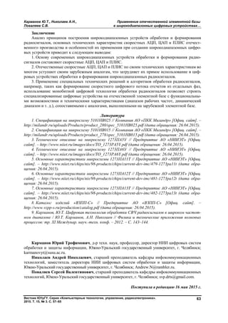 Карманов Ю.Т., Николаев А.Н., Применение отечественной элементной базы
Поваляев С.В. в широкодиапазонных цифровых устройствах…
Вестник ЮУрГУ. Серия «Компьютерные технологии, управление, радиоэлектроника».
2015. Т. 15, № 3. С. 57–65
63
Заключение
Анализ принципов построения широкодиапазонных устройств обработки и формирования
радиосигналов, основных технических характеристик скоростных АЦП, ЦАП и ПЛИС отечест-
венного производства и особенностей их применения при создании широкодиапазонных цифро-
вых устройств приводит к следующим выводам:
1. Основу современных широкодиапазонных устройств обработки и формирования радио-
сигналов составляют скоростные АЦП, ЦАП и ПЛИС.
2. Отечественные скоростные АЦП, ЦАП и ПЛИС по своим технических характеристикам во
многом уступают своим зарубежным аналогам, что затрудняет их прямое использование в циф-
ровых устройствах обработки и формирования широкодиапазонных радиосигналов.
3. Применение специальных технических решений и алгоритмов обработки радиосигналов,
например, таких как формирование скоростного цифрового потока отсчетов из отдельных фаз,
использование монобитной цифровой технологии обработки радиосигналов позволяет строить
специализированные цифровые устройства на отечественной элементной базе с функциональны-
ми возможностями и техническими характеристиками (диапазон рабочих частот, динамический
диапазон и т. д.), сопоставимыми с аналогами, выполненными на зарубежной элементной базе.
Литература
1. Спецификация на микросхему 5101НВ025 // Компания АО «ПКК Миландр» [Офиц. сайт]. –
http://milandr.ru/uploads/Products/product_280/spec_5101HB025.pdf (дата обращения: 26.04.2015).
2. Спецификация на микросхему 5101НВ015 // Компания АО «ПКК Миландр» [Офиц. сайт]. –
http://milandr.ru/uploads/Products/product_278/spec_5101HB015.pdf (дата обращения: 26.04.2015).
3. Техническое описание на микросхему 1273ПА5У // Предприятие АО «НИИЭТ» [Офиц.
сайт]. – http://www.niiet.ru/images/docs/TO_1273PA5Y.pdf (дата обращения: 26.04.2015).
4. Техническое описание на микросхему 1273ПА6У // Предприятие АО «НИИЭТ» [Офиц.
сайт]. – http://www.niiet.ru/images/docs/TO_1273PA6Y.pdf (дата обращения: 26.04.2015).
5. Основные характеристики микросхемы 1273ПА11Т // Предприятие АО «НИИЭТ» [Офиц.
сайт]. – http://www.niiet.ru/chips/nis/98-products/chips/current-dev-imc/479-1273pa11t (дата обра-
щения: 26.04.2015).
6. Основные характеристики микросхемы 1273ПА12Т // Предприятие АО «НИИЭТ» [Офиц.
сайт]. – http://www.niiet.ru/chips/nis/98-products/chips/current-dev-imc/481-1273pa12t (дата обра-
щения: 26.04.2015).
7. Основные характеристики микросхемы 1273ПА13Т // Предприятие АО «НИИЭТ» [Офиц.
сайт]. – http://www.niiet.ru/chips/nis/98-products/chips/current-dev-imc/482-1273pa13t (дата обра-
щения: 26.04.2015).
8. Каталог изделий «ВЗПП-С» // Предприятие АО «ВЗПП-С» [Офиц. сайт]. –
http://www.vzpp-s.ru/production/catalog.pdf (дата обращения: 26.04.2015).
9. Карманов, Ю.Т. Цифровая технология обработки СВЧ радиосигналов в широком частот-
ном диапазоне / Ю.Т. Карманов, А.Н. Николаев // Физика и технические приложения волновых
процессов: тр. XI Междунар. науч.-техн. конф. – 2012. – С. 143–144.
Карманов Юрий Трофимович, д-р техн. наук, профессор, директор НИИ цифровых систем
обработки и защиты информации, Южно-Уральский государственный университет, г. Челябинск;
karmanovyt@susu.ac.ru.
Николаев Андрей Николаевич, старший преподаватель кафедры инфокоммуникационных
технологий, заместитель директора НИИ цифровых систем обработки и защиты информации,
Южно-Уральский государственный университет, г. Челябинск; Andrew.N@rambler.ru.
Поваляев Сергей Валентинович, старший преподаватель кафедры инфокоммуникационных
технологий, Южно-Уральский государственный университет, г. Челябинск; svp.drts@gmail.com.
Поступила в редакцию 16 мая 2015 г.
Copyright ОАО «ЦКБ «БИБКОМ» & ООО «Aгентство Kнига-Cервис»
 