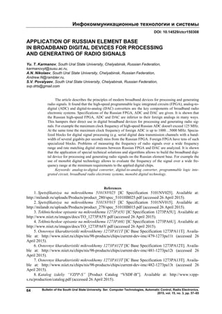 Инфокоммуникационные технологии и системы
Bulletin of the South Ural State University. Ser. Computer Technologies, Automatic Control, Radio Electronics.
2015, vol. 15, no. 3, pp. 57–65
64
DOI: 10.14529/ctcr150308
APPLICATION OF RUSSIAN ELEMENT BASE
IN BROADBAND DIGITAL DEVICES FOR PROCESSING
AND GENERATING OF RADIO SIGNALS
Yu. T. Karmanov, South Ural State University, Chelyabinsk, Russian Federation,
karmanovyt@susu.ac.ru,
A.N. Nikolaev, South Ural State University, Chelyabinsk, Russian Federation,
Andrew.N@rambler.ru,
S.V. Povalyaev, South Ural State University, Chelyabinsk, Russian Federation,
svp.drts@gmail.com
The article describes the principles of modern broadband devices for processing and generating
radio signals. It found that the high-speed programmable logic integrated circuits (FPGA), analog-to-
digital (ADC) and digital-to-analog (DAC) converters are the key components of broadband radio
electronic systems. Specifications of the Russian FPGA, ADC and DAC are given. It is shown that
the Russian high-speed FPGA, ADC and DAC are inferior to their foreign analogs in many ways.
This hampers their direct use in digital broadband devices for processing and generating radio sig-
nals. For example the maximum clock frequency of high-speed Russian ADC doesn't exceed 125 MHz.
At the same time the maximum clock frequency of foreign ADC is up to 1000…5000 MHz. Specia-
lized blocks for digital signal processing (e.g. serial digital data transmission channels with a band-
width of several gigabits per second) miss from the Russian FPGA. Foreign FPGA have tens of such
specialized blocks. Problems of measuring the frequency of radio signals over a wide frequency
range and rate matching digital streams between Russian FPGA and DAC are analyzed. It is shown
that the application of special technical solutions and algorithms allows to build the broadband digi-
tal device for processing and generating radio signals on the Russian element base. For example the
use of monobit digital technology allows to evaluate the frequency of the signal over a wide fre-
quency range at the minimum requirements to the applied digital chips.
Keywords: analog-to-digital converter, digital-to-analog converter, programmable logic inte-
grated circuit, broadband radio electronic systems, monobit digital technology.
References
1. Spetsifikatsiya na mikroskhemu 5101NV025 [IC Specification 5101NV025]. Available at:
http://milandr.ru/uploads/Products/product_280/spec_5101HB025.pdf (accessed 26 April 2015).
2. Spetsifikatsiya na mikroskhemu 5101NV015 [IC Specification 5101NV015]. Available at:
http://milandr.ru/uploads/Products/product_278/spec_5101HB015.pdf (accessed 26 April 2015).
3. Tekhnicheskoe opisanie na mikroskhemu 1273PA5U [IC Specification 1273PA5U]. Available at:
http://www.niiet.ru/images/docs/TO_1273PA5Y.pdf (accessed 26 April 2015).
4. Tekhnicheskoe opisanie na mikroskhemu 1273PA6U [IC Specification 1273PA6U]. Available at:
http://www.niiet.ru/images/docs/TO_1273PA6Y.pdf (accessed 26 April 2015).
5. Osnovnye kharakteristiki mikroskhemy 1273PA11T [IC Base Specification 1273PA11T]. Availa-
ble at: http://www.niiet.ru/chips/nis/98-products/chips/current-dev-imc/479-1273pa11t (accessed 26
April 2015).
6. Osnovnye kharakteristiki mikroskhemy 1273PA12T [IC Base Specification 1273PA12T]. Availa-
ble at: http://www.niiet.ru/chips/nis/98-products/chips/current-dev-imc/481-1273pa12t (accessed 26
April 2015).
7. Osnovnye kharakteristiki mikroskhemy 1273PA13T [IC Base Specification 1273PA13T]. Availa-
ble at: http://www.niiet.ru/chips/nis/98-products/chips/current-dev-imc/482-1273pa13t (accessed 26
April 2015).
8. Katalog izdeliy “VZPP-S” [Product Catalog “VSDF-B”]. Available at: http://www.vzpp-
s.ru/production/catalog.pdf (accessed 26 April 2015).
Copyright ОАО «ЦКБ «БИБКОМ» & ООО «Aгентство Kнига-Cервис»
 