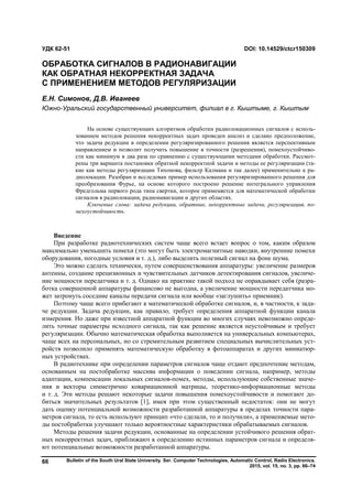 Bulletin of the South Ural State University. Ser. Computer Technologies, Automatic Control, Radio Electronics.
2015, vol. 15, no. 3, pp. 66–74
66
Введение
При разработке радиотехнических систем чаще всего встает вопрос о том, каким образом
максимально уменьшить помехи (это могут быть электромагнитные наводки, внутренние помехи
оборудования, погодные условия и т. д.), либо выделить полезный сигнал на фоне шума.
Это можно сделать технически, путем совершенствования аппаратуры: увеличение размеров
антенны, создание прецизионных и чувствительных датчиков детектирования сигналов, увеличе-
ние мощности передатчика и т. д. Однако на практике такой подход не оправдывает себя (разра-
ботка совершенной аппаратуры финансово не выгодна, а увеличение мощности передатчика мо-
жет затронуть соседние каналы передачи сигнала или вообще «заглушить» приемник).
Поэтому чаще всего прибегают к математической обработке сигналов, и, в частности, к зада-
че редукции. Задача редукции, как правило, требует определения аппаратной функции канала
измерения. Но даже при известной аппаратной функции во многих случаях невозможно опреде-
лить точные параметры исходного сигнала, так как решение является неустойчивым и требует
регуляризации. Обычно математическая обработка выполняется на универсальных компьютерах,
чаще всех на персональных, но со стремительным развитием специальных вычислительных уст-
ройств позволило применять математическую обработку в фотоаппаратах и других миниатюр-
ных устройствах.
В радиотехнике при определении параметров сигналов чаще отдают предпочтение методам,
основанным на постобработке массива информации о поведении сигнала, например, методы
адаптации, компенсации локальных сигналов-помех, методы, использующие собственные значе-
ния и векторы симметрично ковариационной матрицы, теоретико-информационные методы
и т. д. Эти методы решают некоторые задачи повышения помехоустойчивости и помогают до-
биться значительных результатов [1], имея при этом существенный недостаток: они не могут
дать оценку потенциальной возможности разработанной аппаратуры в пределах точности пара-
метров сигнала, то есть используют принцип «что сделали, то и получили», а применяемые мето-
ды постобработки улучшают только вероятностные характеристики обрабатываемых сигналов.
Методы решения задачи редукции, основанные на определении устойчивого решения обрат-
ных некорректных задач, приближают к определению истинных параметров сигнала и определя-
ют потенциальные возможности разработанной аппаратуры.
УДК 62-51 DOI: 10.14529/ctcr150309
ОБРАБОТКА СИГНАЛОВ В РАДИОНАВИГАЦИИ
КАК ОБРАТНАЯ НЕКОРРЕКТНАЯ ЗАДАЧА
С ПРИМЕНЕНИЕМ МЕТОДОВ РЕГУЛЯРИЗАЦИИ
Е.Н. Симонов, Д.В. Иванеев
Южно-Уральский государственный университет, филиал в г. Кыштыме, г. Кыштым
На основе существующих алгоритмов обработки радиолокационных сигналов с исполь-
зованием методов решения некорректных задач проведен анализ и сделано предположение,
что задача редукции в определении регуляризированного решения является перспективным
направлением и позволит получить повышение в точности (разрешения), помехоустойчиво-
сти как минимум в два раза по сравнению с существующими методами обработки. Рассмот-
рены три варианта постановки обратной некорректной задачи и методы ее регуляризации (та-
кие как методы регуляризации Тихонова, фильтр Калмана и так далее) применительно к ра-
диолокации. Разобран и исследован пример использования регуляризированного решения для
преобразования Фурье, на основе которого построено решение интегрального управления
Фредгольма первого рода типа свертки, которое применяется для математической обработки
сигналов в радиолокации, радионавигации и других областях.
Ключевые слова: задача редукции, обратные, некорректные задачи, регуляризация, по-
мехоустойчивость.
Copyright ОАО «ЦКБ «БИБКОМ» & ООО «Aгентство Kнига-Cервис»
 