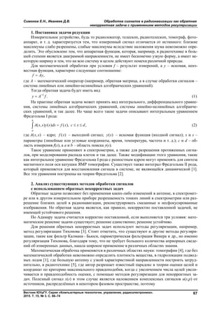 Симонов Е.Н., Иванеев Д.В. Обработка сигналов в радионавигации как обратная
некорректная задача с применением методов регуляризации
Вестник ЮУрГУ. Серия «Компьютерные технологии, управление, радиоэлектроника».
2015. Т. 15, № 3. С. 66–74
67
1. Постановка задачи редукции
Измерительное устройство, будь то радиолокатор, телескоп, радиотелескоп, томограф, фото-
аппарат, и т. д. характеризуется тем, что измеренный сигнал отличается от истинного: близкие
максимумы слабо разрешены, слабые максимумы вследствие наложения шума невозможно опре-
делить. Это обусловлено тем, что аппаратная функция, которая, например, в радиотехнике в боль-
шей степени является диаграммой направленности, не имеет бесконечно узкую форму, а имеет не-
которую ширину и тем, что на всю систему в целом действуют помехи различной природы.
Для математической обработки при условии f – результат измерений, а y – искомая, неиз-
вестная функция, характерно следующее соотношение:
,f Аy
где А – математический оператор (например, обратная матрица, а в случае обработки сигналов –
система линейных или линейно-нелинейных алгебраических уравнений).
Тогда обратная задача будет иметь вид
1
.y А f
 (1)
На практике обратная задача может принять вид интегрального, дифференциального уравне-
ния, системы линейных алгебраических уравнений, системы линейно-нелинейных алгебраиче-
ских уравнений, и так далее. Но чаще всего такие задачи описывают интегральным уравнением
Фредгольма I рода:
( , ) ( ) ( ), ,
b
a
A x s y s ds f x c x d   (2)
где ( , )A x s – ядро; ( )f x – выходной сигнал; ( )y s – искомая функция (входной сигнал); x и s –
параметры (линейные или угловые координаты, время, температура, частота и т. д.); c и d – об-
ласть измерения f(x), а a и b – область поиска y(s).
Такое уравнение применяют в спектрометрии, а также для разрешения протяженных сигна-
лов, при моделировании распада клеток и так далее. Также модификации этого уравнения, такие
как интегральное уравнение Фредгольма I рода с разностным ядром могут применять для синтеза
магнитного поля оси катушки ЯМР томографии. Существует также интеграл Фредгольма II рода,
который применяется для восстановления сигнала в системе, не являющейся динамической [1].
Все эти уравнения построены на теории Фредгольма [2].
2. Анализ существующих методов обработки сигналов
с использованием обратных некорректных задач
Обратные задачи позволяют без применения каких-либо изменений в антенне, в спектромет-
ре или в другом измерительном приборе разрешаемость тонких линий в спектрометрии или раз-
решение близких целей в радионавигации, реконструировать смазанные и несфокусированные
изображения. Но обратная задача является, как правило, некорректно поставленной задачей, не
имеющей устойчивого решения.
По Адамару задача считается корректно поставленной, если выполняется три условия: мате-
матическое решение задачи существует; решение единственно; решение устойчиво.
Для решения обратных некорректных задач используют методы регуляризации, например,
метод регуляризации Тихонова [3]. Стоит отметить, что существуют и другие методы регуляри-
зации, такие как фильтр Калмана – Бьюси, параметрическая фильтрация Винера и др., но именно
регуляризация Тихонова, благодаря тому, что не требует большого количества априорных сведе-
ний об измеренных данных, нашла широкое применение в различных областях знания.
Математическая обработка применяется в различных областях науки: томографии [4], где без
математической обработки невозможно определить плотность вещества, в гидролокации подвод-
ных лодок [1], где большую антенну с узкой характеристикой направленности построить затруд-
нительно, в радиотехнике [5], где автор разрешает известный парадокс в теории оценки целей и
координат по критерию максимального правдоподобия, когда с увеличением числа целей увели-
чивается и правдоподобность оценки, с помощью методов регуляризации для некорректных за-
дач. Полезный сигнал x(s) в этом случае является наложением комплексных сигналов u(s,p) от
источников, распределённых в некотором фазовом пространстве, поэтому
Copyright ОАО «ЦКБ «БИБКОМ» & ООО «Aгентство Kнига-Cервис»
 