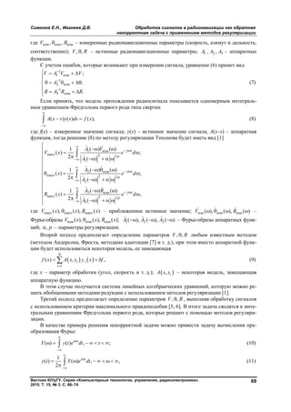 Симонов Е.Н., Иванеев Д.В. Обработка сигналов в радионавигации как обратная
некорректная задача с применением методов регуляризации
Вестник ЮУрГУ. Серия «Компьютерные технологии, управление, радиоэлектроника».
2015. Т. 15, № 3. С. 66–74
69
где изм изм изм, ,V R – измеренные радионавигационные параметры (скорость, азимут и дальность,
соответственно); , ,V R – истинные радионавигационные параметры; 1 2 3, ,А А А – аппаратные
функции.
С учетом ошибок, которые возникают при измерении сигнала, уравнение (6) примет вид
1
1 изм
1
2 изм
1
3 изм
;
;
.
V А V V
А
R А R R



   

    

  
(7)
Если принять, что модель прохождения радиосигнала описывается одномерным интеграль-
ным уравнением Фредгольма первого рода типа свертки
( ) ( ) ( ),A x s y s ds f x


  (8)
где f(x) – измеренное значение сигнала; y(x) – истинное значение сигнала; A(x–s) – аппаратная
функция, тогда решение (8) по методу регуляризации Тихонова будет иметь вид [1]
1 изм
ист 2 2
1
2 изм
ист 2 2
2
3 изм
ист 2 2
3
( ) ( )1
( ) ;
2 ( )
( ) ( )1
( ) ;
2 ( )
( ) ( )1
( ) ,
2 ( )
j x
p
j x
p
j x
p
А V
V x e d
А
А
x e d
А
А R
R x e d
А

 



 



 



   
     

  
  
    

  
 
    




 

 

 

где ист ист ист( ), ( ), ( )V x x R x   – приближенное истинное значение; изм изм изм( ), ( ), ( )V R   
 
–
Фурье-образы изм изм изм( ), ( ), ( );V x x R x 1 2 2( ), ( ), ( )А А А  
  
– Фурье-образы аппаратных функ-
ций; , p – параметры регуляризации.
Второй подход предполагает определение параметров , ,V R любым известным методом
(методом Андерсона, Фроста, методами адаптации [7] и т. д.), при этом вместо аппаратной функ-
ции будет использоваться некоторая модель, ее замещающая
   
1
( ) , ,
N
i i
i
f x A x x y x f

   (9)
где x – параметр обработки (угол, скорость и т. д.);  , iA x x – некоторая модель, замещающая
аппаратную функцию.
В этом случае получается система линейных алгебраических уравнений, которую можно ре-
шать обобщенными методами редукции с использованием методов регуляризации [1].
Третий подход предполагает определение параметров , ,V R , выполняя обработку сигналов
с использованием критерия максимального правдоподобия [5, 6]. В итоге задача сводятся к инте-
гральным уравнениям Фредгольма первого рода, которые решают с помощью методов регуляри-
зации.
В качестве примера решения некорректной задачи можно привести задачу вычисления пре-
образования Фурье:
( ) ( ) , ;i t
Y y t e dt t



       (10)
1
( ) ( ) , ,
2
i t
y t Y e dt



       
  (11)
Copyright ОАО «ЦКБ «БИБКОМ» & ООО «Aгентство Kнига-Cервис»
 