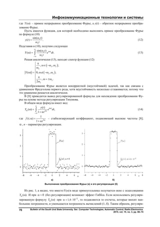 Инфокоммуникационные технологии и системы
Bulletin of the South Ural State University. Ser. Computer Technologies, Automatic Control, Radio Electronics.
2015, vol. 15, no. 3, pp. 66–74
70
где ( )Y  – прямое непрерывное преобразование Фурье, а y(t) – обратное непрерывное преобра-
зование Фурье.
Пусть имеется функция, для которой необходимо выполнять прямое преобразование Фурье
по формуле (10)
sin( )
( ) .z
z
t
y t
t



(12)
Подставив в (10), получим следующее
sin( )
( ) .i tz
z
t
Y e dt
t




 
 (13)
Решая аналитически (13), находят спектр функции (12)
 
 
, , ;
( ) 0, , ;
, .
2
z z
z
z z
z
z
Y

  

    
    

Преобразование Фурье является некорректной (неустойчивой) задачей, так как связана с
уравнением Фредгольма первого рода, хотя неустойчивость несколько сглаживается, потому что
это уравнение решается аналитически.
В [8] приводится вывод регуляризированной формулы для нахождения преобразования Фу-
рье на основе метода регуляризации Тихонова.
В общем виде формула имеет вид:
2
( )
( ) ,
1
i t
n
y t
Y e dt
t




 
 
 (14)
где 2
1
( , )
1 n
f t
t
 
 
– стабилизирующий коэффициент, подавляющий высокие частоты [8];
 , n – параметры регуляризации.
а) б)
Выполнение преобразования Фурье (а) и его регуляризация (б)
Из рис. 1, а видно, что вместо ( )Y  в виде прямоугольника получается окно с осцилляциями
( ).Y  И при 0  (без регуляризации) возникает эффект Гиббса. Если использовать регуляри-
зированную формулу ( )Y  при 2
1,6 10
   , то подавляются те отсчеты, которые вносят наи-
большие погрешности, и уменьшается погрешность вычислений (1, б). Таким образом, регуляри-
Copyright ОАО «ЦКБ «БИБКОМ» & ООО «Aгентство Kнига-Cервис»
 
