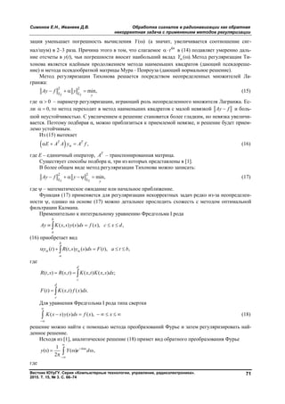 Симонов Е.Н., Иванеев Д.В. Обработка сигналов в радионавигации как обратная
некорректная задача с применением методов регуляризации
Вестник ЮУрГУ. Серия «Компьютерные технологии, управление, радиоэлектроника».
2015. Т. 15, № 3. С. 66–74
71
зация уменьшает погрешность вычисления ( )Y  (а значит, увеличивается соотношение сиг-
нал/шум) в 2–3 раза. Причина этого в том, что слагаемое kn
t в (14) подавляет умеренно даль-
ние отсчеты в y(t), чьи погрешности вносит наибольший вклад ( ).Y  Метод регуляризации Ти-
хонова является идейным продолжением метода наименьших квадратов (дающий псевдореше-
ние) и метода псевдообратной матрицы Мура – Пенроуза (дающий нормальное решение).
Метод регуляризации Тихонова решается посредством неопределенных множителей Ла-
гранжа:
2 2
2 2
min,L L y
Ay f y    (15)
где 0  – параметр регуляризации, играющий роль неопределенного множителя Лагранжа. Ес-
ли 0,  то метод переходит в метод наименьших квадратов с малой невязкой Ay f и боль-
шой неустойчивостью. С увеличением α решение становится более гладким, но невязка увеличи-
вается. Поэтому подбирая α, можно приблизиться к приемлемой невязке, и решение будет прием-
лемо устойчивым.
Из (15) вытекает
  ,Т Т
E A A y A f   (16)
где E – единичный оператор, Т
A – транспонированная матрица.
Существует способы подбора α, три из которых представлены в [1].
В более общем виде метод регуляризации Тихонова можно записать:
2 2
2 2
min,L L y
Ay f y      (17)
где  – математическое ожидание или начальное приближение.
Функция (17) применяется для регуляризации некорректных задач редко из-за неопределен-
ности , однако на основе (17) можно детальнее проследить схожесть с методом оптимальной
фильтрации Калмана.
Применительно к интегральному уравнению Фредгольма I рода
( , ) ( ) ( ), ,
b
a
Ay K x s y s ds f x c x d   
(16) приобретает вид
( ) ( , ) ( ) ( ), ,
b
a
y t R t s y s ds F t a t b     
где
( , ) ( , ) ( , ) ( , ) ;
d
c
R t s R s t K x t K x s dx  
( ) ( , ) ( ) .
d
c
F t K x t f x dx 
Для уравнения Фредгольма I рода типа свертки
( ) ( ) ( ),K x s y s ds f x x


       (18)
решение можно найти с помощью метода преобразований Фурье и затем регуляризировать най-
денное решение.
Исходя из [1], аналитическое решение (18) примет вид обратного преобразования Фурье
1
(s) ( ) ,
2
i s
y Y e d

 

  
 
где
Copyright ОАО «ЦКБ «БИБКОМ» & ООО «Aгентство Kнига-Cервис»
 