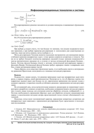 Инфокоммуникационные технологии и системы
Bulletin of the South Ural State University. Ser. Computer Technologies, Automatic Control, Radio Electronics.
2015, vol. 15, no. 3, pp. 66–74
72
( )
( )
( ) .
( )
( )
i x
i x
f x e dx
F
Y
K x e dx







  
 


Регуляризированное решение находится из условия минимума сглаживающего функциона-
ла (17)
 2 2
( ) ( ) ( ) min,
y
Ay f x dx M Y dx
 
 
       (19)
где ( ) ,M q    где 0.q 
Из (19) получается регуляризированное решение
( ) ( )
( ) ,
( ) ( )
i sF
y s e d
L M

 


  
 
   
где
2
( ) ( ) .L    
При выборе q следует учесть, что чем больше это значение, тем сильнее подавляются высо-
кие гармоники, а при выборе параметра регуляризации  использовать уже существующие ал-
горитмы, такие как метод невязки, метод подбора и т. д.
Метод регуляризации Тихонова является идеальным инструментом для нахождения квазиу-
стойчивого решения некорректных задач с точки зрения сложности алгоритмов и точности. Так-
же он не требует большого количества априорных сведений (только значения погрешностей и
иногда математическое ожидание ), в отличие от метода оптимальной фильтрации Калмана –
Бьюси. Поэтому фильтр Калмана относят к методам статистической регуляризации наравне с
фильтром Винера. Оптимальный фильтр Калмана требует априорное знание о ковариации оши-
бок, а также матожидания правых частей.
Таким образом, если существует физическая задача, то ее необходимо свести к интегрально-
му уравнению Фредгольма, затем решать ее с помощью методов регуляризации.
Выводы
Подводя итог, можно сказать, что решение прикладных задач как некорректных задач инте-
ресно, в первую очередь, своей оригинальностью. Несмотря на то, что об обратных задачах (не-
корректных задачах) знают уже больше ста лет, практическое применение они находят только с
недавнего времени с открытием способа устойчивого решения с применением методов регуляри-
зации.
На сегодняшний день, когда вычислительная мощность процессоров не ограничивает конст-
рукторов в разработке сложных алгоритмов, необходимо усовершенствовать методы регуляриза-
ции и искать новые подходы для улучшения качества обработки сигналов, изображений и т. д.
Поэтому необходимость применения обратных задач для обработки сигналов в радионавигации
наряду с классическими методами авторы представленной статьи считают обоснованной и ак-
туальной.
Поскольку статья носит постановочный характер, определение конкретных алгоритмов для
некорректных задач навигации с применением регуляризации будет представлено в последую-
щем исследовании.
Литература
1. Сизиков, В.С. Математические методы обработки результатов измерений / В.С. Сизи-
ков. – СПб.: Политехника, 2001. – 240 с.
2. Полянин, А.Д. Справочник по интегральным уравнениям: Точные решения / А.Д. Полянин,
А.В. Манжиров. – М.: Факториал, 1998. – 432 с.
3. Тихонов, А.Н. Методы решения некорректных задач / А.Н. Тихонов, В.Я. Арсенин. – 2-е изд. –
М.: Наука. Гл. ред. физ.-мат. лит., 1979. – 283 с.
Copyright ОАО «ЦКБ «БИБКОМ» & ООО «Aгентство Kнига-Cервис»
 