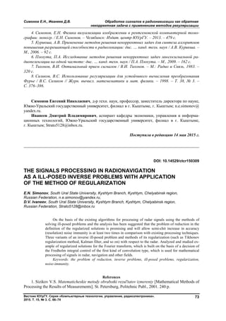 Симонов Е.Н., Иванеев Д.В. Обработка сигналов в радионавигации как обратная
некорректная задача с применением методов регуляризации
Вестник ЮУрГУ. Серия «Компьютерные технологии, управление, радиоэлектроника».
2015. Т. 15, № 3. С. 66–74
73
4. Симонов, Е.Н. Физика визуализации изображении в рентгеновской компьютерной томо-
графии: моногр. / Е.Н. Симонов. – Челябинск: Издат. центр ЮУрГУ. – 2013. – 479 с.
5. Курикша, А.В. Применение методов решения некорректных задач для синтеза алгоритмов
повышения разрешающей способности в радиолокации: дис. … канд. техн. наук / А.В. Курикша. –
М., 2006. – 92 с.
6. Плохута, П.А. Исследование методов решения некорректных задач многосигнальной ра-
диопеленгации на одной частоте: дис. … канд. техн. наук / П.А. Плохута. – М., 2009. – 162 с.
7. Тихонов, В.И. Оптимальный прием сигналов / В.И. Тихонов. – М.: Радио и Связь, 1983. –
320 с.
8. Сизиков, В.С. Использование регуляризации для устойчивого вычисления преобразования
Фурье / В.С. Сизиков // Журн. вычисл. матемематики и мат. физики. – 1998. – Т. 38, № 3. –
С. 376–386.
Симонов Евгений Николаевич, д-р техн. наук, профессор, заместитель директора по науке,
Южно-Уральский государственный университет, филиал в г. Кыштыме, г. Кыштым; n.e.simonov@
yandex.ru.
Иванеев Дмитрий Владимирович, аспирант кафедры экономики, управления и информа-
ционных технологий, Южно-Уральский государственный университет, филиал в г. Кыштыме,
г. Кыштым; Strato5128@inbox.ru.
Поступила в редакцию 14 мая 2015 г.
__________________________________________________________________
DOI: 10.14529/ctcr150309
THE SIGNALS PROCESSING IN RADIONAVIGATION
AS A ILL-POSED INVERSE PROBLEMS WITH APPLICATION
OF THE METHOD OF REGULARIZATION
E.N. Simonov, South Ural State University, Kyshtym Branch, Kyshtym, Chelyabinsk region,
Russian Federation, n.e.simonov@yandex.ru,
D.V. Ivaneev, South Ural State University, Kyshtym Branch, Kyshtym, Chelyabinsk region,
Russian Federation, Strato5128@inbox.ru
On the basis of the existing algorithms for processing of radar signals using the methods of
solving ill-posed problems and the analysis has been suggested that the problem of reduction in the
definition of the regularized solutions is promising and will allow semi-chit increase in accuracy
(resolution) noise immunity is at least two times in comparison with existing processing techniques.
Three variants of an inverse ill-posed problem and methods of its regularization (such as Tikhonov
regularization method, Kalman filter, and so on) with respect to the radar. Analyzed and studied ex-
ample of regularized solutions for the Fourier transform, which is built on the basis of a decision of
the Fredholm integral control of the first kind of convolution type, which is used for mathematical
processing of signals in radar, navigation and other fields.
Keywords: the problem of reduction, inverse problems, ill-posed problems, regularization,
noise-immunity.
References
1. Sizikov V.S. Matematicheskie metody obrabotki rezul'tatov izmereniy [Mathematical Methods of
Processing the Results of Measurements]. St. Petersburg, Politehnic Publ., 2001. 240 p.
Copyright ОАО «ЦКБ «БИБКОМ» & ООО «Aгентство Kнига-Cервис»
 