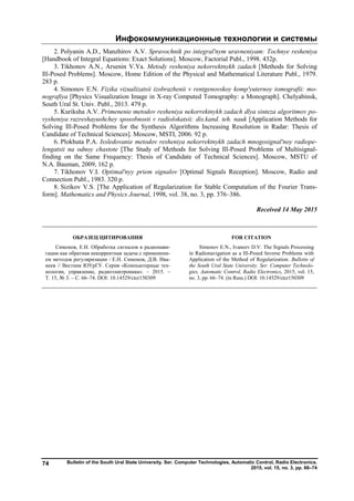 Инфокоммуникационные технологии и системы
Bulletin of the South Ural State University. Ser. Computer Technologies, Automatic Control, Radio Electronics.
2015, vol. 15, no. 3, pp. 66–74
74
2. Polyanin A.D., Manzhirov A.V. Spravochnik po integral'nym uravneniyam: Tochnye resheniya
[Handbook of Integral Equations: Exact Solutions]. Moscow, Factorial Publ., 1998. 432p.
3. Tikhonov A.N., Arsenin V.Ya. Metody resheniya nekorrektnykh zadach [Methods for Solving
Ill-Posed Problems]. Moscow, Home Edition of the Physical and Mathematical Literature Publ., 1979.
283 p.
4. Simonov E.N. Fizika vizualizatsii izobrazhenii v rentgenovskoy komp'yuternoy tomografii: mo-
nografiya [Physics Visualization Image in X-ray Computed Tomography: a Monograph]. Chelyabinsk,
South Ural St. Univ. Publ., 2013. 479 p.
5. Kuriksha A.V. Primenenie metodov resheniya nekorrektnykh zadach dlya sinteza algoritmov po-
vysheniya razreshayushchey sposobnosti v radiolokatsii: dis.kand. teh. nauk [Application Methods for
Solving Ill-Posed Problems for the Synthesis Algorithms Increasing Resolution in Radar: Thesis of
Candidate of Technical Sciences]. Moscow, MSTI, 2006. 92 p.
6. Plokhuta P.A. Issledovanie metodov resheniya nekorrektnykh zadach mnogosignal'noy radiope-
lengatsii na odnoy chastote [The Study of Methods for Solving Ill-Posed Problems of Multisignal-
finding on the Same Frequency: Thesis of Candidate of Technical Sciences]. Moscow, MSTU of
N.A. Bauman, 2009, 162 p.
7. Tikhonov V.I. Optimal'nyy priem signalov [Optimal Signals Reception]. Moscow, Radio and
Connection Publ., 1983. 320 p.
8. Sizikov V.S. [The Application of Regularization for Stable Computation of the Fourier Trans-
form]. Mathematics and Physics Journal, 1998, vol. 38, no. 3, pp. 376–386.
Received 14 May 2015
ОБРАЗЕЦ ЦИТИРОВАНИЯ FOR CITATION
Симонов, Е.Н. Обработка сигналов в радионави-
гации как обратная некорректная задача с применени-
ем методов регуляризации / Е.Н. Симонов, Д.В. Ива-
неев // Вестник ЮУрГУ. Серия «Компьютерные тех-
нологии, управление, радиоэлектроника». – 2015. –
Т. 15, № 3. – С. 66–74. DOI: 10.14529/ctcr150309
Simonov E.N., Ivaneev D.V. The Signals Processing
in Radionavigation as a Ill-Posed Inverse Problems with
Application of the Method of Regularization. Bulletin of
the South Ural State University. Ser. Computer Technolo-
gies, Automatic Control, Radio Electronics, 2015, vol. 15,
no. 3, pp. 66–74. (in Russ.) DOI: 10.14529/ctcr150309
Copyright ОАО «ЦКБ «БИБКОМ» & ООО «Aгентство Kнига-Cервис»
 