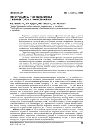Вестник ЮУрГУ. Серия «Компьютерные технологии, управление, радиоэлектроника».
2015. Т. 15, № 3. С. 75–82
75
Синтез антенной системы с рефлектором сложной формы рассмотрен в [1]. В настоящей ста-
тье рассмотрена практическая реализация данной антенной системы с учетом условий эксплуата-
ции, электрических и технологических требований к ней. К наиболее жестким условиям эксплуа-
тации можно отнести большой диапазон температур (–50…50 °С), интенсивные осадки, ветер до
50 м/с. Из электрических требований можно выделить диапазон частот 960…1215 МГц, КСВн в
диапазоне частот не более 1,4, уровень выходной мощности в режиме передачи 0,2 КВт (с кратко-
временным повышением до 0,4 кВт), ширину диаграммы направленности (ДН) в горизонтальной
плоскости ±35 и специальную форму ДН в вертикальной [1]. Конструктивные решения должны
приниматься с учетом снижения массогабаритных параметров и повышения технологичности.
В соответствии с вышеуказанными электрическими требованиями в [1] была синтезирована
антенная система, представляющая собой линейную фазированную решетку (ФАР), состоящую
из восьми полуволновых излучателей. Амплитудное распределение ФАР жестко определяется
конструкцией диаграммообразующей схемы (ДОС) (обсуждается ниже), а фазовое распределение
было синтезировано по заданной форме ДН в вертикальной плоскости с учетом рабочего диапа-
зона частот. Поэтому основными задачами разработки антенной системы являются отработка
конструкции излучателя ФАР, разработка ДОС и защита конструкции от внешних воздействий.
Конструкция излучателя ФАР является определяющей всей антенной системы. Главная
особенность излучателя заключается в относительной широкой рабочей полосе частот – 23 %
относительно средней частоты, при достаточно жестких требованиях по согласованию. Отработ-
ка широкополосных излучателей ограниченных размеров и со стабильным фазовым центром
достаточно сложная задача, трудно поддающаяся теоретическому анализу. В нашем примере
конструкция излучателя отрабатывалась экспериментально.
УДК 621.396.6(07) DOI: 10.14529/ctcr150310
КОНСТРУКЦИЯ АНТЕННОЙ СИСТЕМЫ
С РЕФЛЕКТОРОМ СЛОЖНОЙ ФОРМЫ
М.С. Воробьев1
, Л.П. Кудрин1
, Р.Р. Салихов2
, А.Б. Хашимов1
1
Южно-Уральский государственный университет, г. Челябинск;
2
ООО «Научно-производственное объединение «Радиотехнические системы»,
г. Челябинск
Разработана конструкция антенной системы с рефлектором сложной формы. Антенная
система представляет собой линейную фазированную решетку из восьми широкополосных
излучателей. В статье рассмотрена конструкция широкополосного излучателя с рефлектором.
Широкополосность излучателя реализуется большим сечением плеч вибратора. Включение в
точке питания излучателя четвертьволнового короткозамкнутого шлейфа на симметричной
линии передачи обеспечивает симметрирование питания. Согласование излучателя в широкой
полосе частот достигается размещением вблизи плеч излучателя пассивного короткозамкну-
того вибратора. Форма вибратора и его положение определяются экспериментально. Рефлек-
тору придана специальная форма для обеспечения электрических свойств излучателя.
Рассмотрена конструкция диаграммообразующей схемы для реализации заданного АФР
антенной решетки. В формировании фазового распределения решетки участвуют предвари-
тельно рассчитанные длины соединительных кабелей.
Для защиты антенной системы от климатических факторов конструкцией предусмотрено
применение плоского обтекателя и листового стеклотекстолита. Представлены результаты
экспериментального исследования опытных образцов отдельных излучателей и антенной сис-
темы в целом. При изготовлении антенной системы используются листовые алюминиевые
сплавы с применением вырубки, гибки, сварки, нанесения проводящего защитного покрытия.
Это обеспечивает низкую стоимость антенной системы, хорошие массогабаритные параметры
и высокую технологичность конструкции.
Ключевые слова: фазированная антенная решетка, излучатель, диаграммо-образующая
схема, диаграмма направленности, широкополосность, конструкция.
Copyright ОАО «ЦКБ «БИБКОМ» & ООО «Aгентство Kнига-Cервис»
 