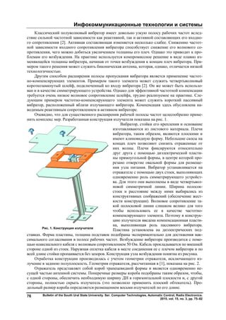 Инфокоммуникационные технологии и системы
Bulletin of the South Ural State University. Ser. Computer Technologies, Automatic Control, Radio Electronics.
2015, vol. 15, no. 3, pp. 75–82
76
Классический полуволновый вибратор имеет довольно узкую полосу рабочих частот вслед-
ствие сильной частотной зависимости как реактивной, так и активной составляющих его входно-
го сопротивления [2]. Активная составляющая изменяется несколько слабее. Снижению частот-
ной зависимости входного сопротивления вибратора способствует снижение его волнового со-
противления, чего можно добиться увеличением толщины его плеч. Однако это приводит к про-
блемам его возбуждения. На практике используется компромиссное решение в виде плавно из-
меняющейся толщины вибратора, начиная от точки возбуждения к концам плеч вибратора. При-
мером такого решения может служить биконическая антенна, которая, однако, отличается низкой
технологичностью.
Другим способом расширения полосы пропускания вибратора является применение частот-
но-компенсирующих элементов. Примером такого элемента может служить четвертьволновый
короткозамкнутый шлейф, подключенный ко входу вибратора [2]. Он же может быть использо-
ван и в качестве симметрирующего устройства. Однако для эффективной частотной компенсации
требуется очень низкое волновое сопротивление шлейфа, трудно реализуемое на практике. Сле-
дующим примером частотно-компенсирующего элемента может служить короткий пассивный
вибратор, расположенный вблизи излучающего вибратора. Компенсация здесь обусловлена на-
водимым реактивным сопротивлением в активном вибраторе.
Очевидно, что для существенного расширения рабочей полосы частот целесообразно приме-
нить комплекс мер. Разработанная конструкция излучателя показана на рис. 1.
Вибратор, стойки его крепления и основание
изготавливаются из листового материала. Плечи
вибратора, таким образом, являются плоскими и
имеют клиновидную форму. Небольшие скосы на
концах плеч позволяют снизить отраженные от
них волны. Плечи фиксируются относительно
друг друга с помощью диэлектрической пласти-
ны прямоугольной формы, в центре которой про-
резано отверстие овальной формы для размеще-
ния узла питания. Вибратор устанавливается на
отражателе с помощью двух стоек, выполняющих
одновременно роль симметрирующего устройст-
ва. Для этого они выполнены в виде четвертьвол-
новой симметричной линии. Ширина полосок-
стоек и расстояние между ними выбирались из
конструктивных соображений (обеспечение жест-
кости конструкции). Волновое сопротивление та-
кой полосковой линии слишком велико для того
чтобы использовать ее в качестве частотно-
компенсирующего элемента. Поэтому в конструк-
цию излучателя введена компенсационная пласти-
на, выполняющая роль пассивного вибратора.
Пластина установлена на диэлектрических под-
ставках. Форма пластины, толщина подставок подобраны экспериментально для достижения мак-
симального согласования в полосе рабочих частот. Возбуждение вибратора производится с помо-
щью коаксиального кабеля с волновым сопротивлением 50 Ом. Кабель прокладывается по внешней
стороне одной из стоек. Наружная оплетка кабеля в месте соединения ее с плечом вибратора и по
всей длине стойки пропаивается без зазоров. Конструкция узла возбуждения понятна из рисунка.
Отработка конструкции производилась с учетом геометрии отражателя, исключающего из-
лучение в заднюю полуплоскость. Геометрия отражателя, рассчитанная в [1], показана на рис. 2.
Отражатель представляет собой короб трапецевидной формы и является одновременно не-
сущей частью антенной системы. Поперечные размеры короба подобраны таким образом, чтобы,
с одной стороны, обеспечить необходимую ширину ДН в горизонтальной плоскости и, с другой
стороны, полностью скрыть излучатель (это позволило применить плоский обтекатель). Про-
дольный размер короба определяется размещением восьми излучателей по его длине.
Рис. 1. Конструкция излучателя
Copyright ОАО «ЦКБ «БИБКОМ» & ООО «Aгентство Kнига-Cервис»
 