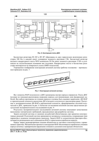 Воробьев М.С., Кудрин Л.П.,
Салихов Р.Р., Хашимов А.Б.
Вестник ЮУрГУ. Серия «Компьютерные технологии, управление, радиоэлектроника».
2015. Т. 15, № 3. С. 75–82
Балластные резисторы R1–R
сторов 100 Ом и каждый имеет суммарную мощность рассеяния 2
входного квадратурного моста WE
новлен на теплоотводящем основании вне п
сторы монтируются на поверхность платы (
Упрощенное изображение конструкция антенной системы (рабочее положение
ное) приведено на рис. 7.
Рис. 7. Конструкция антенной системы
Все элементы ФАР (излучатели и ДОС) размещены внутри корпуса отражателя. Плата ДОС
(условно не показана) расположена посредине корпуса для минимизации длин фазирующих к
белей. Все кабели проложены по стенкам корпуса и должны быть надежно закреплены. ДН ФАР
в горизонтальной плоскости аналогична ДН отдельного излучателя и рассмотрена ранее. Расче
ные и экспериментальные ДН ФАР в вертикальной плоскости, сформированные системой изл
чателей и ДОС, приведены на рис. 8. Качество согласования антенной системы представ
зультатами экспериментального исследования на рис. 9.
Результаты экспериментального исследования антенной системы показывают качественное
выполнение электрических требований, предъявленных при разработке системы.
Защита антенной системы от внешних
тивных решений. В антенной системе применяются материалы и компоненты, сохраняющие свои
параметры в заданном температурном диапазоне. Защита ФАР от климатических факторов обе
печивается размещением всех компо
Корпус закрыт радиопрозрачным плоским обтекателем из листового стеклотекстолита с прим
нением герметика. Механическая прочность конструкции ФАР обеспечивается коробчатым сечением
корпуса антенны с приваренными н
Конструкция антенной системы
с рефлектором сложной формы
Вестник ЮУрГУ. Серия «Компьютерные технологии, управление, радиоэлектроника».
Рис. 6. Конструкция платы ДОС
R3 и R5–R7 образованы из двух параллельно включенных рез
сторов 100 Ом и каждый имеет суммарную мощность рассеяния 2 Вт. Балластный резистор
WE4 номиналом 50 Ом имеет мощность рассеяния 15
новлен на теплоотводящем основании вне подложки. Квадратурные мосты и балластные рез
сторы монтируются на поверхность платы (SMD технология).
Упрощенное изображение конструкция антенной системы (рабочее положение
Рис. 7. Конструкция антенной системы
элементы ФАР (излучатели и ДОС) размещены внутри корпуса отражателя. Плата ДОС
(условно не показана) расположена посредине корпуса для минимизации длин фазирующих к
белей. Все кабели проложены по стенкам корпуса и должны быть надежно закреплены. ДН ФАР
горизонтальной плоскости аналогична ДН отдельного излучателя и рассмотрена ранее. Расче
ные и экспериментальные ДН ФАР в вертикальной плоскости, сформированные системой изл
чателей и ДОС, приведены на рис. 8. Качество согласования антенной системы представ
зультатами экспериментального исследования на рис. 9.
Результаты экспериментального исследования антенной системы показывают качественное
выполнение электрических требований, предъявленных при разработке системы.
Защита антенной системы от внешних воздействий обеспечивалась при принятии констру
тивных решений. В антенной системе применяются материалы и компоненты, сохраняющие свои
параметры в заданном температурном диапазоне. Защита ФАР от климатических факторов обе
печивается размещением всех компонентов ФАР в герметичном коробчатом корпусе.
Корпус закрыт радиопрозрачным плоским обтекателем из листового стеклотекстолита с прим
нением герметика. Механическая прочность конструкции ФАР обеспечивается коробчатым сечением
корпуса антенны с приваренными наружными стенками и усилением конструкции обтекателем.
Конструкция антенной системы
с рефлектором сложной формы
79
образованы из двух параллельно включенных рези-
Вт. Балластный резистор
4 номиналом 50 Ом имеет мощность рассеяния 15 Вт и уста-
одложки. Квадратурные мосты и балластные рези-
Упрощенное изображение конструкция антенной системы (рабочее положение – вертикаль-
элементы ФАР (излучатели и ДОС) размещены внутри корпуса отражателя. Плата ДОС
(условно не показана) расположена посредине корпуса для минимизации длин фазирующих ка-
белей. Все кабели проложены по стенкам корпуса и должны быть надежно закреплены. ДН ФАР
горизонтальной плоскости аналогична ДН отдельного излучателя и рассмотрена ранее. Расчет-
ные и экспериментальные ДН ФАР в вертикальной плоскости, сформированные системой излу-
чателей и ДОС, приведены на рис. 8. Качество согласования антенной системы представлено ре-
Результаты экспериментального исследования антенной системы показывают качественное
выполнение электрических требований, предъявленных при разработке системы.
воздействий обеспечивалась при принятии конструк-
тивных решений. В антенной системе применяются материалы и компоненты, сохраняющие свои
параметры в заданном температурном диапазоне. Защита ФАР от климатических факторов обес-
нентов ФАР в герметичном коробчатом корпусе.
Корпус закрыт радиопрозрачным плоским обтекателем из листового стеклотекстолита с приме-
нением герметика. Механическая прочность конструкции ФАР обеспечивается коробчатым сечением
аружными стенками и усилением конструкции обтекателем.
Copyright ОАО «ЦКБ «БИБКОМ» & ООО «Aгентство Kнига-Cервис»
 