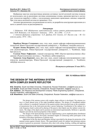 Воробьев М.С., Кудрин Л.П., Конструкция антенной системы
Салихов Р.Р., Хашимов А.Б. с рефлектором сложной формы
Вестник ЮУрГУ. Серия «Компьютерные технологии, управление, радиоэлектроника».
2015. Т. 15, № 3. С. 75–82
81
Выбранные простые конструктивные решения составных частей антенной системы позволя-
ют использовать для их реализации листовые алюминиевые сплавы, применяя простые и доступ-
ные технологии вырубки и гибки, с последующим нанесением проводящих окисных покрытий.
При этом масса антенной системы не превышает 10 кг.
Антенна предназначена для размещения на мачте, но разработка конструкции крепления ее к
мачте в данной статье не рассматривается.
Литература
1. Войтович, Н.И. Обобщенные математические модели антенн радионавигационных сис-
тем / Н.И. Войтович, А.Б. Хашимов // Антенны. – 2014. – № 1 (200). – С. 8–14.
2. Антенно-фидерные устройства / А.Л. Драбкин, В.Л. Зузенко, А.Г. Кислов и др. – М.: Со-
ветское радио, 1974 – 536 с.
Воробьев Михаил Степанович, канд. техн. наук, доцент кафедры инфокоммуникационных
технологий, Южно-Уральский государственный университет, г. Челябинск; vms@drts.susu.ac.ru.
Кудрин Леонид Петрович, канд. техн. наук, доцент кафедры конструирования и производ-
ства радиоаппаратуры, Южно-Уральский государственный университет, г. Челябинск; klp@
kipr.susu.ac.ru.
Салихов Ринат Рафикович, главный конструктор, ООО «Научно-производственное объе-
динение «Радиотехнические системы», г. Челябинск; salihov@nports.ru.
Хашимов Амур Бариевич, канд. физ.-мат. наук, доцент кафедры конструирования и про-
изводства радиоаппаратуры, Южно-Уральский государственный университет, г. Челябинск;
xab@kipr.susu.ac.ru.
Поступила в редакцию 24 мая 2015 г.
__________________________________________________________________
DOI: 10.14529/ctcr150310
THE DESIGN OF THE ANTENNA SYSTEM
WITH COMPLEX SHAPE REFLECTOR
M.S. Vorob’ev, South Ural State University, Chelyabinsk, Russian Federation, vms@drts.susu.ac.ru,
L.P. Kudrin, South Ural State University, Chelyabinsk, Russian Federation, klp@kipr.susu.ac.ru,
R.R. Salikhov, JSC Research and Development company “Radio Engineering Systems”, Chelyabinsk,
Russian Federation, salihov@nports.ru,
A.B. Khashimov, South Ural State University, Chelyabinsk, Russian Federation, xab@kipr.susu.ac.ru
The design of the antenna system with complex shape reflector is developed. The antenna sys-
tem is a linear phased array of the eight broadband radiators. The design of a broadband radiator
with a reflector is considered. Inclusion of the quarter-emitter short-circuited loop on the symmetric-
al transmission line in the feed point provides a power balancing. Coordination of the radiator in a
wide frequency band is achieved by placing of the passive short dipole near the radiator current ele-
ments. The shape of the dipole and its position are determined experimentally. Reflector is specially
shaped to provide the electrical properties of the radiator.
The design of the beam-forming circuit for implementing a given amplitude-phase distribution
of array excitation is offered. Previously calculated lengths of connecting cables participate in the
formation of the phase distribution of antenna array.
Application of the flat sheet and fiberglass fairing is provided by the design for protection of the
antenna system against climatic factors. The experimental results for radiator and prototype antenna
system in general are presented. Aluminum alloy sheet with cutting, bending, welding and applying
Copyright ОАО «ЦКБ «БИБКОМ» & ООО «Aгентство Kнига-Cервис»
 