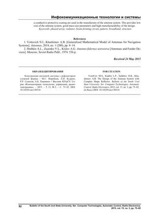 Инфокоммуникационные технологии и системы
Bulletin of the South Ural State University. Ser. Computer Technologies, Automatic Control, Radio Electronics.
2015, vol. 15, no. 3, pp. 75–82
82
a conductive protective coating are used in the manufacture of the antenna system. This provides low
cost of the antenna system, good mass-size parameters and high manufacturability of the design.
Keywords: phased array, radiator, beam-forming circuit, pattern, broadband, structure.
References
1. Voitovich N.I., Khashimov A.B. [Generalized Mathematical Model of Antennas for Navigation
Systems]. Antennas, 2014, no. 1 (200), pp. 8–14.
2. Drabkin A.L., Zuzenko V.L., Kislov A.G. Antenno-fidernye ustroistva [Antennas and Feeder De-
vices]. Moscow, Soviet Radio Publ., 1974. 536 p.
Received 24 May 2015
ОБРАЗЕЦ ЦИТИРОВАНИЯ FOR CITATION
Конструкция антенной системы с рефлектором
сложной формы / М.С. Воробьев, Л.П. Кудрин,
Р.Р. Салихов, А.Б. Хашимов // Вестник ЮУрГУ. Се-
рия «Компьютерные технологии, управление, радио-
электроника». – 2015. – Т. 15, № 3. – С. 75–82. DOI:
10.14529/ctcr150310
Vorob’ev M.S., Kudrin L.P., Salikhov R.R., Kha-
shimov A.B. The Design of the Antenna System with
Complex Shape Reflector. Bulletin of the South Ural
State University. Ser. Computer Technologies, Automatic
Control, Radio Electronics, 2015, vol. 15, no. 3, pp. 75–82.
(in Russ.) DOI: 10.14529/ctcr150310
Copyright ОАО «ЦКБ «БИБКОМ» & ООО «Aгентство Kнига-Cервис»
 
