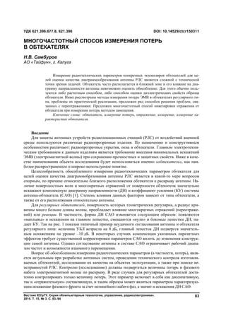 Вестник ЮУрГУ. Серия «Компьютерные технологии, управление, радиоэлектроника».
2015. Т. 15, № 3. С. 83–94
83
Введение
Для защиты антенных устройств радиолокационных станций (РЛС) от воздействий внешней
среды используются различные радиопрозрачные изделия. По назначению и конструктивным
особенностям различают: радиопрозрачные укрытия, окна и обтекатели. Главным электротехни-
ческим требованием к данным изделиям является требование внесения минимальных искажений
ЭМВ (электромагнитной волны) при сохранении прочностных и защитных свойств. Ниже в каче-
стве наименования объекта исследования будет использоваться именно «обтекатель», как наи-
более распространенное и широко используемое понятие.
Целесообразность обособленного измерения радиотехнических параметров обтекателя для
целей оценки качества диаграммобразования антенны РЛС является в какой-то мере вопросом
спорным, по причине относительно близкого расположения обтекателя к раскрыву антенны. На-
личие поверхностных волн и многократных отражений от поверхности обтекателя значительно
искажают комплексную диаграмму направленности (ДН) и коэффициент усиления (КУ) системы
антенна-обтекатель (САО) [1]. Степень влияния данных факторов зависит от типа обтекателя, а
также от его расположения относительно антенны.
Для регулярных обтекателей, поверхность которых геометрически регулярна, а радиус кри-
визны много больше длины волны, преобладает влияние многократных отражений (переотраже-
ний) или реакции. В частности, форма ДН САО изменяется следующим образом: появляются
«наплывы» и искажения на главном лепестке, смещаются «нули» и боковые лепестки ДН, па-
дает КУ. Так на рис. 1 показан типичный пример неудачного согласования антенны и обтекателя
регулярного типа: величина УБЛ возрасла на 8 дБ, главный лепесток ДН подвергся значитель-
ным искажениям на уровне –10 дБ. В некоторых случаях компенсация указанных паразитных
эффектов требует существенной корректировки параметров САО вплоть до изменения конструк-
ции самой антенны. Однако согласование антенны в составе САО ограничивает рабочий диапа-
зон частот и возможности взаимного перемещения.
Вопрос об обособленном измерении радиотехнических параметров (в частности, потерь), явля-
ется актуальным при разработке антенных систем, проведении технического контроля изготавли-
ваемых обтекателей, исследовании их качества на объектах эксплуатации, а также при поиске не-
исправностей РЛС. Контролю (исследованию) должны подвергаться величины потерь и фазового
набега электромагнитной волны по раскрыву. В ряде случаев для регулярных обтекателей доста-
точно контролировать только величину потерь. Этот параметр включает в себя как диссипативную,
так и «отражательную» составляющую, и таким образом может являться параметром характеризую-
щим искажение фазового фронта за счет нелинейного набега фаз, а значит и искажения ДН САО.
УДК 621.396.677.8, 621.396 DOI: 10.14529/ctcr150311
МНОГОЧАСТОТНЫЙ СПОСОБ ИЗМЕРЕНИЯ ПОТЕРЬ
В ОБТЕКАТЕЛЯХ
Н.В. Самбуров
АО «Тайфун», г. Калуга
Измерение радиотехнических параметров конкретных экземпляров обтекателей для це-
лей оценки качества диаграммообразования антенны РЛС является сложной с технической
точки зрения задачей. Обтекатель часто располагается в ближней зоне и его влияние на диа-
грамму направленности антенны невозможно оценить обособленно. Для этого обычно поль-
зуются либо расчетным способом, либо способом оценки диэлектрических свойств образца
обтекателя. Ниже рассмотрены методы измерения потерь ЭМВ в обтекателях регулярного ти-
па, проблемы их практической реализации, предложен ряд способов решения проблем, свя-
занных с переотражениями. Предложен многочастотный способ нивелировки отражения от
обтекателя при измерении потерь методом замещения.
Ключевые слова: обтекатель, измерение потерь, отражение, измерение, измерение ха-
рактеристик обтекателя.
Copyright ОАО «ЦКБ «БИБКОМ» & ООО «Aгентство Kнига-Cервис»
 