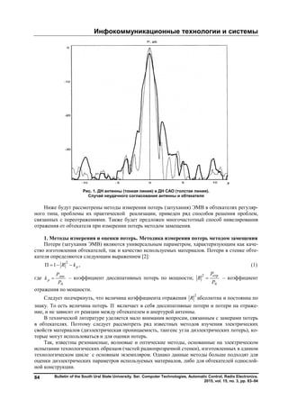 Инфокоммуникационные технологии и системы
Bulletin of the South Ural State University. Ser. Computer Technologies, Automatic Control, Radio Electronics.
2015, vol. 15, no. 3, pp. 83–94
84
Рис. 1. ДН антенны (тонкая линия) и ДН САО (толстая линия).
Случай неудачного согласования антенны и обтекателя
Ниже будут рассмотрены методы измерения потерь (затухания) ЭМВ в обтекателях регуляр-
ного типа, проблемы их практической реализации, приведен ряд способов решения проблем,
связанных с переотражениями. Также будет предложен многочастотный способ нивелирования
отражения от обтекателя при измерении потерь методом замещения.
1. Методы измерения и оценки потерь. Методика измерения потерь методом замещения
Потери (затухания ЭМВ) являются универсальным параметром, характеризующим как каче-
ство изготовления обтекателей, так и качество используемых материалов. Потери в стенке обте-
кателя определяются следующим выражением [2]:
2
П 1 ,pR k   (1)
где дис
0
p
Р
k
Р
 – коэффициент диссипативных потерь по мощности;
2 отр
0
P
R
Р
 – коэффициент
отражения по мощности.
Следует подчеркнуть, что величина коэффициента отражения
2
R абсолютна и постоянна по
знаку. То есть величина потерь П включает в себя диссипативные потери и потери на отраже-
ние, и не зависит от реакции между обтекателем и апертурой антенны.
В технической литературе уделяется мало внимания вопросам, связанным с замерами потерь
в обтекателях. Поэтому следует рассмотреть ряд известных методов изучения электрических
свойств материалов (диэлектрическая проницаемость, тангенс угла диэлектрических потерь), ко-
торые могут использоваться и для оценки потерь.
Так, известны резонансные, волновые и оптические методы, основанные на электрическом
испытании технологических образцов (частей радиопрозрачной стенки), изготовленных в едином
технологическом цикле с основным экземпляром. Однако данные методы больше подходят для
оценки диэлектрических параметров используемых материалов, либо для обтекателей однослой-
ной конструкции.
Copyright ОАО «ЦКБ «БИБКОМ» & ООО «Aгентство Kнига-Cервис»
 