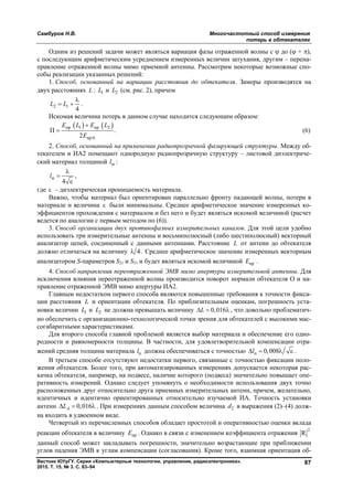 Самбуров Н.В. Многочастотный способ измерения
потерь в обтекателях
Вестник ЮУрГУ. Серия «Компьютерные технологии, управление, радиоэлектроника».
2015. Т. 15, № 3. С. 83–94
87
Одним из решений задачи может являться вариация фазы отраженной волны с  до ( + ),
с последующим арифметическим усреднением измеренных величин затухания, другим – перена-
правление отраженной волны мимо приемной антенны. Рассмотрим некоторые возможные спо-
собы реализации указанных решений:
1. Способ, основанный на вариации расстояния до обтекателя. Замеры производятся на
двух расстояниях L : 1L и 2L (см. рис. 2), причем
2 1
4
L L

  .
Искомая величина потерь в данном случае находится следующим образом:
   пр 1 пр 2
пр 0
П .
2
E L E L
E

 (6)
2. Способ, основанный на применении радиопрозрачной фазирующей структуры. Между об-
текателем и ИА2 помещают однородную радиопрозрачную структуру – листовой диэлектриче-
ский материал толщиной мl :
м
4
l



,
где  – диэлектрическая проницаемость материала.
Важно, чтобы материал был ориентирован параллельно фронту падающей волны, потери в
материале и величина  были минимальны. Среднее арифметическое значение измеренных ко-
эффициентов прохождения с материалом и без него и будет являться искомой величиной (расчет
ведется по аналогии с первым методом по (6)).
3. Способ организации двух противофазных измерительных каналов. Для этой цели удобно
использовать три измерительные антенны и восьмиполюсный (либо шестиполюсный) векторный
анализатор цепей, соединенный с данными антеннами. Расстояние L от антенн до обтекателя
должно отличаться на величину 4 . Среднее арифметическое значение измеренных векторным
анализатором S-параметров S21 и S31 и будет являться искомой величиной прE .
4. Способ направления переотраженной ЭМВ мимо апертуры измерительной антенны. Для
исключения влияния переотраженной волны производится поворот нормали обтекателя О и на-
правление отраженной ЭМВ мимо апертуры ИА2.
Главным недостатком первого способа являются повышенные требования к точности фикса-
ции расстояния L и ориентации обтекателя. По приблизительным оценкам, погрешность уста-
новки величин 1L и 2L не должна превышать величину 0,016L   , что довольно проблематич-
но обеспечить с организационно-технологической точки зрения для обтекателей с высокими мас-
согабаритными характеристиками.
Для второго способа главной проблемой является выбор материала и обеспечение его одно-
родности и равномерности толщины. В частности, для удовлетворительной компенсации отра-
жений средняя толщина материала пl должна обеспечиваться с точностью п 0,008l    .
В третьем способе отсутствуют недостатки первого, связанные с точностью фиксации поло-
жения обтекателя. Более того, при автоматизированных измерениях допускается некоторая рас-
качка обтекателя, например, на подвесе, наличие которого (подвеса) значительно повышает опе-
ративность измерений. Однако следует упомянуть о необходимости использования двух точно
расположенных друг относительно друга приемных измерительных антенн, причем, желательно,
идентичных и идентично ориентированных относительно изучаемой ИА. Точность установки
антенн 0,016AL   . При измерениях данным способом величина 2d в выражения (2)–(4) долж-
на входить в удвоенном виде.
Четвертый из перечисленных способов обладает простотой и оперативностью оценки вклада
реакции обтекателя в величину прЕ . Однако в связи с изменением коэффициента отражения
2
R
данный способ может закладывать погрешности, значительно возрастающие при приближении
углов падения ЭМВ к углам компенсации (согласования). Кроме того, взаимная ориентация об-
Copyright ОАО «ЦКБ «БИБКОМ» & ООО «Aгентство Kнига-Cервис»
 