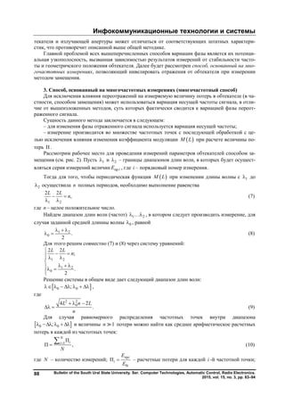Инфокоммуникационные технологии и системы
Bulletin of the South Ural State University. Ser. Computer Technologies, Automatic Control, Radio Electronics.
2015, vol. 15, no. 3, pp. 83–94
88
текателя и излучающей апертуры может отличаться от соответствующих штатных характери-
стик, что противоречит описанной выше общей методике.
Главной проблемой всех вышеперечисленных способов вариации фазы является их потенци-
альная узкополосность, вызванная зависимостью результатов измерений от стабильности часто-
ты и геометричского положения обтекателя. Далее будет рассмотрен способ, основанный на мно-
гочастотных измерениях, позволяющий нивелировать отражения от обтекателя при измерении
методом замещения.
3. Способ, основанный на многочастотных измерениях (многочастотный способ)
Для исключения влияния переотражений на измеряемую величину потерь в обтекателе (в ча-
стности, способом замещения) может использоваться вариация несущей частоты сигнала, в отли-
чие от вышеизложенных методов, суть которых фактически сводится к вариацией фазы переот-
раженного сигнала.
Сущность данного метода заключается в следующем:
– для изменения фазы отраженного сигнала используется вариация несущей частоты;
– измерение производится во множестве частотных точек с последующей обработкой с це-
лью исключения влияния изменения коэффициента модуляции  M L при расчете величины по-
терь П .
Рассмотрим рабочее место для проведения измерений параметров обтекателей способом за-
мещения (см. рис. 2). Пусть 1 и 2 – границы диапазонов длин волн, в которых будет осущест-
вляться серия измерений величин пр iE , где i – порядковый номер измерения.
Тогда для того, чтобы периодическая функция  M L при изменении длины волны с 1 до
2 осуществила n полных периодов, необходимо выполнение равенства
1 2
2 2
,
L L
n 
 
(7)
где n – целое положительное число.
Найдем диапазон длин волн (частот) 1 2  , в котором следует производить измерение, для
случая заданной средней длинны волны 0 , равной
1 2
0 .
2
  
  (8)
Для этого решим совместно (7) и (8) через систему уравнений:
1 2
1 2
0
2 2
;
.
2
L L
n

   

   

Решение системы в общем виде дает следующий диапазон длин волн:
 0 0;       ,
где
2 2
04 2
.
L n L
n
  
  (9)
Для случая равномерного распределения частотных точек внутри диапазона
 0 0;     и величины 1n  потери можно найти как среднее арифметическое расчетных
потерь в каждой из частотных точек:
1
П
П ,
N
ii
N


 (10)
где N – количество измерений;
пр
0
П
i
i
i
Е
E
 – расчетные потери для каждой i -й частотной точки;
Copyright ОАО «ЦКБ «БИБКОМ» & ООО «Aгентство Kнига-Cервис»
 