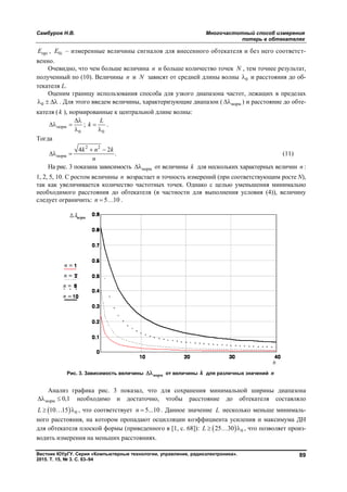 Самбуров Н.В. Многочастотный способ измерения
потерь в обтекателях
Вестник ЮУрГУ. Серия «Компьютерные технологии, управление, радиоэлектроника».
2015. Т. 15, № 3. С. 83–94
89
прiE , 0iE – измеренные величины сигналов для внесенного обтекателя и без него соответст-
венно.
Очевидно, что чем больше величина n и больше количество точек N , тем точнее результат,
полученный по (10). Величины n и N зависят от средней длины волны 0 и расстояния до об-
текателя L.
Оценим границу использования способа для узкого диапазона частот, лежащих в пределах
0   . Для этого введем величины, характеризующие диапазон ( норм ) и расстояние до обте-
кателя ( k ), нормированные к центральной длине волны:
норм
0

 

;
0
L
k 

.
Тогда
2 2
норм
4 2
.
k n k
n
 
  (11)
На рис. 3 показана зависимость норм от величины k для нескольких характерных величин n :
1, 2, 5, 10. С ростом величины n возрастает и точность измерений (при соответствующим росте N),
так как увеличивается количество частотных точек. Однако с целью уменьшения минимально
необходимого расстояния до обтекателя (в частности для выполнения условия (4)), величину
следует ограничить: 5 10n   .
Рис. 3. Зависимость величины норм от величины k для различных значений n
Анализ графика рис. 3 показал, что для сохранения минимальной ширины диапазона
норм 0,1  необходимо и достаточно, чтобы расстояние до обтекателя составляло
  010 15L    , что соответствует 5...10n  . Данное значение L несколько меньше минималь-
ного расстояния, на котором пропадают осцилляции коэффициента усиления и максимума ДН
для обтекателя плоской формы (приведенного в [1, с. 68]):   025 30L    , что позволяет произ-
водить измерения на меньших расстояниях.
Copyright ОАО «ЦКБ «БИБКОМ» & ООО «Aгентство Kнига-Cервис»
 