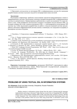 Кирсанова А.А. Проблематика использования текстовых DSL
в информационных системах
Вестник ЮУрГУ. Серия «Компьютерные технологии, управление, радиоэлектроника».
2015. Т. 15, № 3. С. 5–10
9
2. Предложить методологию по интеграции DSL в информационную систему без написания
разработчиками системы отдельных модулей по интерпретации языка системой.
Заключение
Рассмотрены современные проблемы использования предметно-ориентированных языков в
информационных системах. Рассмотрены типичные сценарии внедрения DSL в информационную
систему на данный момент. Сформулирована проблематика и задачи исследования. Его идея сво-
дится к тому, чтобы разработать методологию создания и поддержки модуля внешнего DSL, но
который содержал бы в себе элементы внутреннего DSL, т. е. реплицировался на внутреннее API
системы так, чтобы трудозатраты разработчика по работе с модулем языковой системы при раз-
работке собственно информационной системы свелись к минимуму и не затрудняли поддержку и
расширение системы в будущем.
Литература
1. Таненбаум, Э. Современные операционные системы / Э. Таненбаум. – СПб.: Питер, 2010. –
1038 с.
2. Ахо, А. Теория синтаксического анализа, перевода и компиляции: в 2 т. / А. Ахо, Дж. Уль-
ман. – М.: Мир, 1978. – Т. 1. – 613 с.
3. Гавриков, М.М. Теоретические основы разработки и реализации языков программирования /
М.М. Гавриков, А.Н. Иванченко, Д.В. Гринченков. – М.: КноРус, 2010. – 178 с.
4. Czarnecki, K. DSL implementation in metaocaml, template haskell, and C++ / K. Czarnecki,
T. O'Donnell, J.J. Striegnitz, W. Taha. – Berlin, Heidelberg: Springer-Verlag, 2004. –332 p.
5. Ward, M.P. Language Oriented Programming / M.P. Ward. – 1994. – http://www.cse.dmu.ac.uk/
~mward/martin/papers/middle-out-t.pdf.
6. Fowler, M. Domain-SpecificLanguages / M. Fowler. – Addison-Wesley, 2011. – 640 c.
7. Fowler, M. Language Workbenches: The Killer-App for Domain Specific Languages? /
M. Fowler. – 2005. – http://martinfowler.com/articles/languageWorkbench.html.
8. Братищенко, В.В. Проектирование информационных систем: учеб. пособие / В.В. Брати-
щенко. – Иркутск: Изд-во БГУЭП, 2004. – 84 с.
9. Parr, T. The Definitive ANTLR Reference Building Domain-Specific Languages / T. Parr. –
Pragmatic Bookshelf, 2013. – 369 p.
Кирсанова Александра Александровна, программист ВЦ ЮУрГУ, преподаватель кафед-
ры электронных вычислительных машин, Южно-Уральский государственный университет,
г. Челябинск; alexander.a.kirsanov@gmail.com.
Поступила в редакцию 2 марта 2015 г.
__________________________________________________________________
DOI: 10.14529/ctcr150301
PROBLEMS OF USING TEXTUAL DSL IN INFORMATION SYSTEMS
A.A. Kirsanova, South Ural State University, Chelyabinsk, Russian Federation,
alexander.a.kirsanov@gmail.com
Modern situation in information systems design from the aspect of domain-specific languages
implementation and using is discussed. Today there are several ways of integrating DSL into infor-
mation system. Firstly all these methods differ in DSL type being used: internal or external, API-like
or fully integrated. If all these methods are analyzed to find out all their disadvantages those ones
will help to state problems which can occur while using textual DSL in information system. Such
Copyright ОАО «ЦКБ «БИБКОМ» & ООО «Aгентство Kнига-Cервис»
 