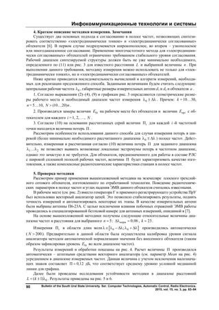 Инфокоммуникационные технологии и системы
Bulletin of the South Ural State University. Ser. Computer Technologies, Automatic Control, Radio Electronics.
2015, vol. 15, no. 3, pp. 83–94
90
4. Краткое описание методики измерения. Замечания
Существует два основных подхода к согласованию в полосе частот, позволяющих синтези-
ровать соответственно «электродинамически тонкие» и «электродинамически согласованные»
обтекатели [6]. В первом случае подразумевается широкополосное, во втором – узкополосное
или многодиапазонное согласование. Применение многочастотного метода для «электродинами-
чески согласованных» обтекателей ограниченно требованием стабильного уровня согласования.
Рабочий диапазон синтезируемой структуры должен быть не уже минимально необходимого,
определенного по (11) или рис. 3 для известного расстояния L и выбранной величины n . При
выполнении данного требования, методику измерения можно использовать не только для «элек-
тродинамически тонких», но и «электродинамически согласованных» обтекателей.
Ниже кратко приводится последовательность вычислений и алгоритм измерений, необходи-
мых для реализации предложенного способа. Заданными величинами будем считать следующие:
центральная рабочая частота 0 , габаритные размеры измерительных антенн d1 и d2 и обтекателя a .
1. Согласно выражениям (2)–(4), (9) и графикам рис. 3 определяются геометрические разме-
ры рабочего места и необходимый диапазон частот измерения 0   . Причем: k = 10…30,
n = 5…10, (10 20)N n  .
2. Производятся замеры величин 0iE на рабочем месте без обтекателя и величин прiE с об-
текателем для каждого i = 1, 2, …, N .
3. Согласно (10) на основании рассчитанных серий величин Пi для каждой i -й частотной
точки находится величина потерь П .
Рассмотрим особенности использования данного способа для случая измерения потерь в ши-
рокой (более минимально необходимого рассчитанного диапазона 0   ) полосе частот. Дейст-
вительно, измеренная и рассчитанная согласно (10) величина потерь П для заданного диапазона
1 2  не позволяет выявить возможные локальные экстремумы потерь в частотном диапазоне,
однако это зачастую и не требуется. Для обтекателя, предназначенного для работы в составе РЛС
с широкой сплошной полосой рабочих частот, величина П будет характеризовать качество изго-
товления, а также комплексные радиотехнические характеристики станции в полосе частот.
5. Проверка методики
Рассмотрим пример применения вышеизложенной методики на экземпляре плоского трехслой-
ного сотового обтекателя, изготовленного по отработанной технологии. Поведение радиотехниче-
ских параметров в полосе частот и углах падения ЭМВ данного обтекателя считались известными.
В рабочем месте (см. рис. 2) вместо генератора Г и приемного регистрирующего устройства ПрУ
был использован векторный анализатор цепей. Это позволило стабилизировать результаты, поднять
точность измерений и автоматизировать некоторые их этапы. В качестве измерительных антенн
были выбраны антенны П6-23А. С целью исключения влияния побочных отражений ЭМВ работы
проводились в специализированной безэховой камере для антенных измерений, описанной в [7].
На основе вышеизложенной методики получены следующие относительные величины диа-
пазона частот и расстояния для выбранного 5n  : норм 0,06  , 23k  .
Измерения Пi в области длин волн  0 0;       производились автоматически
( 200N  ). Предварительно в данной области была осуществлена калибровка уровня сигнала
анализатора методом автоматической нормализации значения без внесенного обтекателя (таким
образом зафиксирован уровень 0iE во всем диапазоне частот).
Результаты измерений и обработки показаны на рис. 4. Расчет величины П производился
автоматически – штатными средствами векторного анализатора (см. параметр Mean на рис. 4)
усреднением в диапазоне измеряемых частот. Данная величина с учетом исключения малознача-
щих знаков составляет П 0,12 дБ, что соответствует среднему уровню условной медианной
линии для графика.
Далее были проведены исследования устойчивости методики в диапазоне расстояний
0( 1)L k   . Результаты приведены на рис. 5 и 6.
Copyright ОАО «ЦКБ «БИБКОМ» & ООО «Aгентство Kнига-Cервис»
 