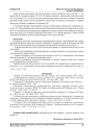 Самбуров Н.В. Многочастотный способ измерения
потерь в обтекателях
Вестник ЮУрГУ. Серия «Компьютерные технологии, управление, радиоэлектроника».
2015. Т. 15, № 3. С. 83–94
93
Также интерес представляет расчетная величина потерь в диапазоне частот (см. рис. 7 – па-
раметр Mean), которая составила П 0,11 дБ. Данное значение с приемлемой точностью совпа-
дает с величиной П 0,12 дБ, полученной предложенным многочастотным способом. Снижение
величины потерь можно считать ожидаемым, так как при отклонении угла падения от нормали
происходит снижение коэффициент отражения
2
R .
4. Успешной проверке предложенного метода способствовала стабильность измеряемых ве-
личин Пi , обеспечиваемая как комплексной аппаратурной стабильностью современных прибо-
ров, так и автоматическим усреднением измеряемых величин в объеме 100 измерений на каждую
частотную точку (см. значение параметра PtAvg на рис. 4–7). Данные факторы, а также условия
проведения измерений, позволили анализировать столь малые величины.
Заключение
Изложенная методика, исключающая (нивелирующая) влияние переотражений при измере-
нии радиопрозрачных укрытий, позволяет производить измерения потерь в обтекателе регуляр-
ного типа с использованием метода замещения. Достоинствами способа следует считать:
– змерения производятся на достаточно малых расстояниях от измерительной антенны в зоне
осцилляции;
– исключение требований к жесткой фиксации положения обтекателя относительно измери-
тельных антенн в момент замера;
– широкие возможности по автоматизации процесса, вплоть до «мгновенных» вычислений
искомой величины П , как продемонстрировано выше;
– высокая устойчивость результатов измерений: до первого (второго) знака после запятой
для логарифмических единиц оценки.
Главный недостаток метода состоит в том, что величина П оценивается не в заданной частот-
ной точке 0   , а комплексно для некоторого диапазона длин волн в «окрестностях» точки 0 :
 0 0;       .
Литература
1. Каплун, В.А. Обтекатели антенн СВЧ / В.А. Каплун. – М.: Советское радио, 1974. – 240 c.
2. Радиопрозрачные изделия из стеклопластиков / И.Г. Гуртовник, В.И. Соколов, Н.Н. Тро-
фимов, С.И. Шалгунов; под ред. В.И. Соколова. – М.: Мир, 2003. – 368 c.
3. Пригода, Б.А. Обтекатели антенн летательных аппаратов / Б.А. Пригода, В.С. Кокунько. –
М.: Машиностроение, 1970. – 288 с.
4. Измерение характеристик радиопрозрачного обтекателя бортовой антенны канала
спутниковой связи самолета ДРЛО / В.С. Верба, А.В. Виноградный, В.Н. Жданов и др. // Радио-
техника. – 2009. – № 8. – С. 120–127.
5. Фрадин, А.З. Измерения параметров антенно-фидерных устройств / А.З. Фрадин, Е.В. Рыж-
ков. – Изд. 2-е, доп. – М.: Связь, 1972. – 352 с.
6. Особенности проектирования и разработки радиопрозрачных обтекателей и укрытий, ра-
ботающих в сантиметровом и миллиметровом диапазонах радиоволн / С.И. Шалгунов, В.И. Соко-
лов, И.В. Морозова, Ю.С. Прохорова // Антенны. – 2015. – № 3 (214). – С. 63–68.
7. Самбуров, Н.В. Компактный антенный полигон в условиях геометрически ограниченных
помещений / Н.В. Самбуров, Д.Ю. Рыбаков, Н.Г. Иванов // Электромагнитные волны и электрон-
ные системы. – 2014. – Т. 19, № 10. – С. 25–32.
Самбуров Николай Викторович, начальник отдела, АО «Тайфун», г. Калуга; samburov.n.v@
yandex.ru.
Поступила в редакцию 15 июня 2015 г.
Copyright ОАО «ЦКБ «БИБКОМ» & ООО «Aгентство Kнига-Cервис»
 