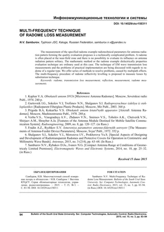 Инфокоммуникационные технологии и системы
Bulletin of the South Ural State University. Ser. Computer Technologies, Automatic Control, Radio Electronics.
2015, vol. 15, no. 3, pp. 83–94
94
DOI: 10.14529/ctcr150311
MULTI-FREQUENCY TECHNIQUE
OF RADOME LOSS MEASUREMENT
N.V. Samburov, Typhoon JSC, Kaluga, Russian Federation, samburov.n.v@yandex.ru
The measurement of the specified radome example radiotechnical parameters for antenna radia-
tion pattern forming the quality evaluation proposes is a technically complicated problem. A radome
is often placed at the near-field zone and there is no possibility to evaluate its influence on antenna
radiation pattern solitary. The mathematic method or the radome example dielectrically properties
evaluation technique are ordinary used at this case. The technique of EM wave transmission loss
measurements and the problems of practical implementation are being discussed with regards to ra-
dome of a regular type. We offer series of methods to resolve problems, caused by multipath effects.
The multi-frequency procedure of radome reflectivity levelling is proposed to measure losses by
substitution technique.
Keywords: radome, transmission loss measurement, reflection, measurement, radome mea-
surements.
References
1. Kaplun V.A. Obtekateli antenn SVCh [Microwave Antenna Radomes]. Moscow, Sovetskoe radio
Publ., 1974. 240 p.
2. Gurtovnik I.G., Sokolov V.I, Trofimov N.N., Shalgunov S.I. Radioprozrachnye izdeliya iz stek-
loplastikov [Radioparent Fiberglass Plastic Products]. Moscow, Mir Publ., 2003. 368 p.
3. Prigoda B.A, Kokun'ko V.S. Obtekateli antenn letatel'nykh apparatov [Aircraft Antenna Ra-
domes]. Moscow, Mashinostroenie Publ., 1970. 288 p.
4. Verba V.S., Vinogradnyy A.V., Zhdanov V.N., Smirnov V.S., Tobolev A.K., Chetverik V.N.,
Shirjaev A.M., Shrayber A.Ja. [Features of the Antenna Module Destined for Mobile Satellite Commu-
nication System]. Radioengineering, 2009, no. 8, pp. 120–127. (in Russ.)
5. Fradin A.Z., Ryzhkov E.V. Izmereniya parametrov antenno-fidernykh ustroystv [The Measure-
ments of Antenna-Feeder Device Parameters]. Moscow, Svjaz' Publ., 1972. 352 p.
6. Shalgunov S.I., Sokolov V.I., Morozova I.V., Prokhorova Yu.S. [Special Aspects of Designing
and Development of Radiotransparent Radomes and Protective Covers for Operation in Centimetric and
Millimetric Wave Bands]. Antennas, 2015, no. 3 (214), pp. 63–68. (In Russ.)
7. Samburov N.V., Rybakov D.Ju., Ivanov N.G. [Compact Antenna Range at Conditions of Geome-
tricaly Limited Premisses]. Electromagnetic Waves and Electronic Systems, 2014, no. 10, pp. 25–32.
(in Russ.)
Received 15 June 2015
ОБРАЗЕЦ ЦИТИРОВАНИЯ FOR CITATION
Самбуров, Н.В. Многочастотный способ измере-
ния потерь в обтекателях / Н.В. Самбуров // Вестник
ЮУрГУ. Серия «Компьютерные технологии, управ-
ление, радиоэлектроника». – 2015. – Т. 15, № 3. –
С. 83–94. DOI: 10.14529/ctcr150311
Samburov N.V. Multi-Frequency Technique of Ra-
dome Loss Measurement. Bulletin of the South Ural State
University. Ser. Computer Technologies, Automatic Con-
trol, Radio Electronics, 2015, vol. 15, no. 3, pp. 83–94.
(in Russ.) DOI: 10.14529/ctcr150311
Copyright ОАО «ЦКБ «БИБКОМ» & ООО «Aгентство Kнига-Cервис»
 