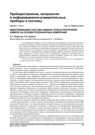Вестник ЮУрГУ. Серия «Компьютерные технологии, управление, радиоэлектроника».
2015. Т. 15, № 3. С. 95–104
95
Введение
Рассматриваемая задача связана с определением состава многокомпонентных сред при изме-
рении расхода и имеет отношение к нефтегазодобывающей, металлургической, химической,
энергетической и другим отраслям хозяйства.
В настоящее время разработка методов и средств измерения расхода многокомпонентных
(а значит и многофазных) потоков без предварительного разделения фаз является одной из акту-
альных технических задач. Например, известно, что продукцией нефтяных скважин является
смесь углеводородов, содержащая в различных количествах воду, соли, растворенный газ, меха-
нические и другие примеси, но практически отсутствует граница между двумя основными фазо-
выми состояниями смеси, так как нефть содержит в себе легкие углеводороды, находящиеся при
нормальных условиях в газовом состоянии, а газ – тяжелые углеводороды, являющиеся в обыч-
ном состоянии жидкостью. Это значительно усложняет их учет. Существующие отечественные
средства измерения, применяемые для контроля дебита скважин, такие как «Спутник», «Асма»,
«Квант» и другие [1], не имеют технического и методического обеспечения, необходимого для
получения достоверных результатов измерений. Кориолисовы расходометры отечественных
производителей, в которых сочетается измерение расхода и плотности (например, U-образный
Кориолисов расходомер Micro Motion фирмы Метран), имеют существенные ограничения по
производительности и числу измеряемых компонент.
Большинство известных брендов в области измерений ведут работу в области многокомпо-
нентной расходометрии. Следует отметить импедансный многофазный расходомер Roxar 2600
компании Emerson (рис. 1, а), принцип работы которого основан на использовании различий в
физических свойствах измеряемых компонент, в частности, диэлектрической проницаемости,
электропроводности и плотности с учетом значений давления и температуры. Чувствительная
часть состоит из концентрично расположенных электродов (рис. 1, б), что позволяет детализиро-
вать структуру потока. В пространстве между электродами измеряется электрический импеданс и
диэлектрическая проницаемость среды.
Определение скорости течения выполняется корреляционным методом или с помощью труб
Вентури. Погрешности, возникающие из-за переменного солесодержания и наличия в нефти пес-
ка, который имеет одинаковую с нефтью диэлектрическую проницаемость, минимизируются ма-
тематической обработкой.
Приборостроение, метрология
и информационно-измерительные
приборы и системы
УДК 531.7 + 532.5 DOI: 10.14529/ctcr150312
ИДЕНТИФИКАЦИЯ СОСТАВА ЖИДКИХ СРЕД В ПРОТОЧНОЙ
КАМЕРЕ НА ОСНОВЕ РЕЗОНАНСНЫХ ИЗМЕРЕНИЙ
С.Г. Некрасов, Р.А. Хажиев
Южно-Уральский государственный университет, г. Челябинск
Рассматривается виброакустическое устройство для измерения состава многокомпонент-
ной жидкости. Работа устройства основана на свойстве конструкций резонансного типа изме-
нять параметры вибрации при изменении внешней акустической нагрузки. Оригинальными
здесь является и конструкция, позволяющая детализировать параметры текущей жидкости по
сечению мерной части устройства, и метод измерения, основанный на отслеживании ампли-
тудно-частотной характеристики, выбранной заранее формы колебаний, которая показала
свою «живучесть» в разных средах или их комбинациях. Проведен модальный анализ и
сформулированы критерии оптимальности формы колебаний сенсора для данной задачи.
Проведены исследования чувствительности конструкции по частоте.
Ключевые слова: измерение расхода, многокомпонентная жидкость, идентификация
состава, резонансные измерения.
Copyright ОАО «ЦКБ «БИБКОМ» & ООО «Aгентство Kнига-Cервис»
 
