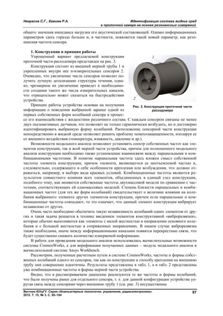 Некрасов С.Г., Хажиев Р.А. Идентификация состава жидких сред
в проточной камере на основе резонансных измерений
Вестник ЮУрГУ. Серия «Компьютерные технологии, управление, радиоэлектроника».
2015. Т. 15, № 3. С. 95–104
97
общего значения импеданса нагрузки его акустической составляющей. Однако информационных
параметров здесь гораздо больше и, в частности, появляется такой новый параметр, как резо-
нансная частота сенсора.
1. Конструкция и принцип работы
Упрощенный вариант предлагаемой конструкции
проточной части расходомера представлен на рис. 3.
Конструкция состоит из внешней мерной трубы 1 и
укрепленных внутри нее n-измерительных сенсоров 2.
Очевидно, что увеличение числа сенсоров позволит по-
лучить лучшую детализацию структуры течения, одна-
ко, чрезмерное их увеличение приведет к необходимо-
сти создания такого же числа измерительных каналов,
что отрицательно может сказаться на быстродействии
устройства.
Принцип работы устройства основан на получении
информации о поведении выбранной заранее одной из
первых собственных форм колебаний сенсора в процес-
се его взаимодействия с жидкостями различного состава. С каждым сенсором связаны не менее
двух пьезоактивных датчиков, что позволяет не только гармонически возбудить, но и достоверно
идентифицировать выбранную форму колебаний. Расположение сенсорной части конструкции
непосредственно в жидкой среде позволяет решить проблему помехозащищенности, изолируя ее
от внешнего воздействия (температура, влажность, давление и др.).
Возможности модального анализа позволяют установить спектр собственных частот как эле-
ментов конструкции, так и всей мерной части устройства, причем для полноценного модального
анализа конструкции необходимо также установление взаимосвязи между парциальными и ком-
бинационными частотами. В понятие парциальная частота здесь вложен смысл собственной
частоты элемента конструкции, причем элемента, являющегося ее неотъемлемой частью и,
следовательно, содержащего в себе особенности крепления или возбуждения, что должно от-
ражаться, например, в выборе вида краевых условий. Комбинационные частоты являются ре-
зультатом совместного влияния всех элементов, объединенных в единый узел конструкции,
подобного тому, как меняются собственные частоты двухмассовой модели по сравнению с час-
тотами, соответствующих ей одномассовых моделей. Степень близости парциальных и комби-
национных частот (для тех же форм колебаний) свидетельствует о величине влияния на коле-
бания выбранного элемента других элементов конструкции, причем если парциальные и ком-
бинационные частоты совпадают, то это означает, что данный элемент конструкции вибрирует
независимо от других.
Очень часто необходимо обеспечить такую независимость колебаний одних элементов от дру-
гих и такая задача решается в технике введением элементов конструктивной «виброразвязки»,
которые обычно выполняются как элементы с малой жесткостью в направлении основного коле-
бания и с большой жесткостью в сопряженных направлениях. В нашем случае виброразвязка
также необходима, иначе между информационными каналами появятся перекрестные связи, что
будет существенно снижать количество измеряемой информации.
В работе для проведения модального анализа использовались вычислительные возможности
системы CosmosWorks, а для верификации получаемых данных – модуль модального анализа в
вычислительной системе Ansys Workbench.
Рассмотрим, полученные расчетным путем в системе CosmosWorks, частоты и формы собст-
венных колебаний одного из сенсоров, так как по конструкции и способу крепления на внешнюю
трубу они совершенно идентичны. Результаты представлены в табл. 1, а в табл. 2 представлены
уже комбинационные частоты и формы мерной части устройства.
Видно, что в рассматриваемом диапазоне реализуются те же частоты и формы колебаний,
что были получены ранее для отдельного сенсора, т. е. для данной конфигурации устройства уп-
ругая связь между сенсорами через внешнюю трубу 1 (см. рис. 3) несущественна.
Рис. 3. Конструкция проточной части
расходомера
Copyright ОАО «ЦКБ «БИБКОМ» & ООО «Aгентство Kнига-Cервис»
 