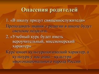 Опасения родителейОпасения родителей
1. «В школу придут священнослужители»1. «В школу придут священнослужители»
Преподавать знания о религии в школе будутПреподавать знания о религии в школе будут
светские педагоги.светские педагоги.
2. «Учебный курс будет иметь2. «Учебный курс будет иметь
вероучительный, миссионерскийвероучительный, миссионерский
характер»характер»
Курс имеет культурологический характер, аКурс имеет культурологический характер, а
культура у нас одна – культуракультура у нас одна – культура
многонационального народа Россиимногонационального народа России
 
