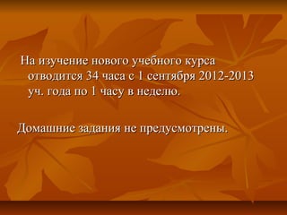 На изучение нового учебного курсаНа изучение нового учебного курса
отводится 34 часа с 1 сентября 2012-2013отводится 34 часа с 1 сентября 2012-2013
уч. года по 1 часу в неделю.уч. года по 1 часу в неделю.
Домашние задания не предусмотрены.Домашние задания не предусмотрены.
 