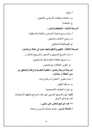 10
‫أ‬-. ‫البيئة‬
‫ب‬-. ‫والجمهور‬ ‫المرضى‬ ‫وتوقعات‬ ‫حاجات‬
‫ج‬-. ‫المنافسة‬
‫المرحلة‬‫الثانية‬: ‫وتشمل‬ ‫التخطيط‬ :
‫أ‬-. ‫والمستقبلية‬ ‫الحالية‬ ‫المرضى‬ ‫حاجات‬ ‫ومسح‬ ‫بحث‬
‫ب‬-. ‫والمعايير‬ ‫األهداف‬ ‫وضع‬
‫ج‬-. ‫المستشفى‬ ‫قابلية‬ ‫تقييم‬
: ‫الثالثة‬ ‫المرحلة‬: ‫وتشمل‬ ) ‫هناك‬ ‫الى‬ ‫نصل‬ ‫(كيف‬ ‫والتنفيذ‬ ‫التقييم‬
‫ا‬-‫إدارة‬. ) ‫والمكان‬ ‫والترويج‬ ‫التسعير‬ ( ‫التسويقي‬ ‫المزيج‬
‫ب‬-‫تسويق‬‫المستشفى‬ ‫(داخل‬ ‫داخليا‬ ‫الخطة‬(
‫ج‬-. ‫الجمهور‬ ‫مع‬ ‫العالقات‬ ‫تطوير‬
‫من‬ ‫(التحقق‬ ‫والرقابة‬ ‫العكسية‬ ‫التغذية‬ : ‫وتشمل‬ ‫الرابعة‬ ‫المرحلة‬
: ‫وتشمل‬ ) ‫الخطة‬ ‫سير‬
‫أ‬-. ‫والموازنات‬ ‫االختبارات‬ ‫وتطوير‬ ‫بناء‬
‫ب‬-. ‫التطور‬ ‫مراقبة‬
‫ج‬-‫إجراء‬. ‫التصحيحية‬ ‫العمليات‬
: ‫ثانيا‬‫على‬ ‫الصحي‬ ‫التسويق‬ ‫يقوم‬‫إنشاء‬‫االستجابات‬ ‫لتحقيق‬ ‫البرامج‬
.‫السوق‬ ‫في‬ ‫المرغوبة‬
: ‫مايلي‬ ‫على‬ ‫تنعكس‬ ‫البرامج‬ ‫هذه‬ **
‫أ‬-‫الزبون‬ ‫فلسفة‬. ‫ورغباته‬ ‫الزبون‬ ‫حاجات‬ ‫تحديد‬ :
 