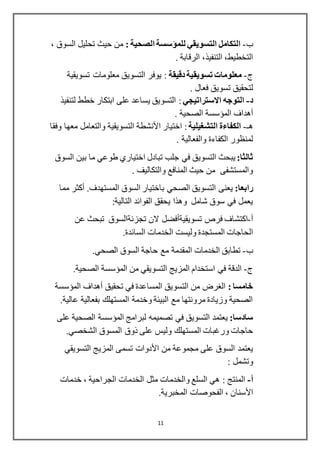 11
‫ب‬-: ‫الصحية‬ ‫للمؤسسة‬ ‫التسويقي‬ ‫التكامل‬، ‫السوق‬ ‫تحليل‬ ‫حيث‬ ‫من‬
. ‫الرقابة‬ ،‫التنفيذ‬ ،‫التخطيط‬
‫ج‬-‫تسويق‬ ‫معلومات‬‫دقيقة‬ ‫ية‬‫تسويقية‬ ‫معلومات‬ ‫التسويق‬ ‫يوفر‬ :
. ‫فعال‬ ‫تسويق‬ ‫لتحقيق‬
‫د‬-‫االستراتيجي‬ ‫التوجه‬‫لتنفيذ‬ ‫خطط‬ ‫ابتكار‬ ‫على‬ ‫يساعد‬ ‫التسويق‬ :
‫أهداف‬. ‫الصحية‬ ‫المؤسسة‬
‫هـ‬-‫التشغيلية‬ ‫الكفاءة‬‫اختيار‬ :‫األنشطة‬‫وفقا‬ ‫معها‬ ‫والتعامل‬ ‫التسويقية‬
. ‫والفعالية‬ ‫الكفاءة‬ ‫لمنظور‬
:‫ثالثا‬‫يبحث‬‫السوق‬ ‫بين‬ ‫ما‬ ‫طوعي‬ ‫اختياري‬ ‫تبادل‬ ‫جلب‬ ‫في‬ ‫التسويق‬
. ‫والتكاليف‬ ‫المنافع‬ ‫حيث‬ ‫من‬ ‫والمستشفى‬
:‫رابعا‬.‫المستهدف‬ ‫السوق‬ ‫باختيار‬ ‫الصحي‬ ‫التسويق‬ ‫يعنى‬‫أكثر‬‫مما‬
‫التالية‬ ‫الفوائد‬ ‫يحقق‬ ‫وهذا‬ ‫شامل‬ ‫سوق‬ ‫في‬ ‫يعمل‬:
‫أ‬-‫فرص‬ ‫اكتشاف‬‫تسويقيةأفضل‬‫عن‬ ‫تبحث‬ ‫تجزئةالسوق‬ ‫الن‬
‫و‬ ‫المستجدة‬ ‫الحاجات‬.‫السائدة‬ ‫الخدمات‬ ‫ليست‬
‫ب‬-‫الصحي‬ ‫السوق‬ ‫حاجة‬ ‫مع‬ ‫المقدمة‬ ‫الخدمات‬ ‫تطابق‬.
‫ج‬-.‫الصحية‬ ‫المؤسسة‬ ‫من‬ ‫التسويقي‬ ‫المزيج‬ ‫استخدام‬ ‫في‬ ‫الدقة‬
: ‫خامسا‬‫تحقيق‬ ‫في‬ ‫المساعدة‬ ‫التسويق‬ ‫من‬ ‫الغرض‬‫أهداف‬‫المؤسسة‬
.‫عالية‬ ‫بفعالية‬ ‫المستهلك‬ ‫وخدمة‬ ‫البيئة‬ ‫مع‬ ‫مرونتها‬ ‫وزيادة‬ ‫الصحية‬
:‫سادسا‬‫يعتمد‬‫ال‬ ‫المؤسسة‬ ‫لبرامج‬ ‫تصميمه‬ ‫في‬ ‫التسويق‬‫على‬ ‫صحية‬
‫المستهلك‬ ‫ورغبات‬ ‫حاجات‬.‫الشخصي‬ ‫المسوق‬ ‫ذوق‬ ‫على‬ ‫وليس‬
‫من‬ ‫مجموعة‬ ‫على‬ ‫السوق‬ ‫يعتمد‬‫التسويقي‬ ‫المزيج‬ ‫تسمى‬ ‫األدوات‬
: ‫وتشمل‬
‫أ‬-‫خدمات‬ ، ‫الجراحية‬ ‫الخدمات‬ ‫مثل‬ ‫والخدمات‬ ‫السلع‬ ‫هي‬ : ‫المنتج‬
‫األسنان‬.‫المخبرية‬ ‫الفحوصات‬ ،
 