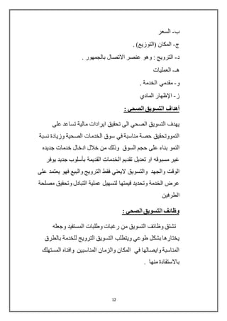 12
‫ب‬-‫السعر‬
‫ج‬-. )‫(التوزيع‬ ‫المكان‬
‫د‬-. ‫بالجمهور‬ ‫االتصال‬ ‫عنصر‬ ‫وهو‬ : ‫الترويج‬
‫هـ‬-‫العمليات‬
‫و‬-. ‫الخدمة‬ ‫مقدمي‬
‫ز‬-‫اإلظهار‬‫المادي‬
: ‫الصحي‬ ‫التسويق‬ ‫أهداف‬
‫على‬ ‫تساعد‬ ‫مالية‬ ‫ايرادات‬ ‫تحقيق‬ ‫الى‬ ‫الصحي‬ ‫التسويق‬ ‫يهدف‬
‫نسبة‬ ‫وزيادة‬ ‫الصحية‬ ‫الخدمات‬ ‫سوق‬ ‫في‬ ‫مناسبة‬ ‫حصة‬ ‫النمووتحقيق‬
‫السوق‬ ‫حجم‬ ‫على‬ ‫بناء‬ ‫النمو‬‫جديده‬ ‫خدمات‬ ‫ادخال‬ ‫خالل‬ ‫من‬ ‫وذلك‬
‫يوفر‬ ‫جديد‬ ‫بأسلوب‬ ‫القديمة‬ ‫الخدمات‬ ‫تقديم‬ ‫تعديل‬ ‫او‬ ‫مسبوقه‬ ‫غير‬
‫اليعني‬ ‫والتسويق‬ ‫والجهد‬ ‫الوقت‬‫على‬ ‫يعتمد‬ ‫فهو‬ ‫والبيع‬ ‫الترويج‬ ‫فقط‬
‫قيمتها‬ ‫وتحديد‬ ‫الخدمة‬ ‫عرض‬‫لتسهيل‬‫وتحقي‬ ‫التبادل‬ ‫عملية‬‫مصلحة‬ ‫ق‬
‫الطرفين‬
: ‫الصحي‬ ‫التسويق‬ ‫وظائف‬
‫وجعله‬ ‫المستفيد‬ ‫وطلبات‬ ‫رغبات‬ ‫من‬ ‫التسويق‬ ‫وظائف‬ ‫تشتق‬
‫بالطرق‬ ‫للخدمة‬ ‫الترويج‬ ‫التسويق‬ ‫ويتطلب‬ ‫طوعي‬ ‫بشكل‬ ‫يختارها‬
‫المستهلك‬ ‫وافناه‬ ‫المناسبين‬ ‫والزمان‬ ‫المكان‬ ‫في‬ ‫وايصالها‬ ‫المناسبة‬
. ‫منها‬ ‫باالستفادة‬
 